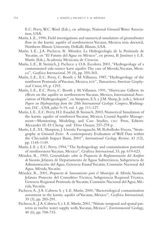 AMC Ag08 Yucatán

174

16/4/94

11:45 am

Page 174

L. MARÍN, J. PACHECO Y R. MÉNDEZ

E.C. Perry, W.C. Ward (Eds.), en arbitraje, National Ground Water Association, USA.
Marín, L.E., 1990, Field investigations and numerical simulation of groundwater
flow in the karstic aquifer of northwestern Yucatan, Mexico, tesis doctoral,
Northern Illinois University, DeKalb, Illinois, USA.
Marín, L.E., J.A. Pacheco, R. Méndez, La Hidrogeología de la Península de
Yucatán, en “El Futuro del Agua en México”, en prensa, B. Jiménez y L.E.
Marín (Eds.), Academia Mexicana de Ciencias.
Marín, L.E., B. Steinich, J. Pacheco y O.A. Escolero, 2001, “Hydrogeology of a
contaminated sole-source karst aquifer:The case of Merida,Yucatan, Mexico”, Geofísica Internacional, 39 (4), pp. 359-365.
Marín, L.E., E.C. Perry, C. Booth y M. Villasuso, 1987, “Hydrogeology of the
northwest Peninsula of Yucatan, Mexico, EOS”, Transactions,American Geophysical Union, 69, p. 1292.
Marín, L.E., E.C. Perry, C. Booth y M.Villasuso, 1991, “Hurricane Gilbert: its
effects on the aquifer in northwestern Yucatan, Mexico, International Association of Hydrogeologists”, en Simpson, E.S. y J.M. Sharp, Jr. (eds.), Selected
Papers on Hydrogeology from the 28th International Geologic Congress,Washington, D.C., USA, julio 9-19, vol. 1, pp. 111-127.
Marín, L.E., E.C. Perry, H.I. Essadid, B. Steinich, 2003, Numerical Simulation of
the karstic aquifer of northwest Yucatan, Mexico, Coastal Aquifer Management—Monitoring, Modeling, and Case Studies, CRC Press, Editors:
Alexander H.-D. Cheng and Driss Ouazar, 257-278 p.
Marín, L.E.,V.L. Sharpton, J. Urrutía Fucugauchi, M. Rebolledo-Vieyra,“Stratigraphy at Ground Zero: A contemporary Evaluation of Well Data within
the Chicxulub Impact Basin, 2001”, International Geology Review, 43 (12),
pp. 1145-1149.
Marín, L.E. y E.C. Perry, 1994,“The hydrogeology and contamination potential
of northwestern Yucatan, Mexico”, Geofísica Internacional, 33, pp. 619-623.
Méndez, R., 1993, Generalidades sobre la Propuesta de Reglamentación del Acuífero
deYucatán, Jefatura de Departamento de Aguas Subterráneas, Subgerencia de
Administración del Agua, Gerencia Estatal Yucatán, Comisión Nacional del
Agua, Mérida,Yucatán.
Méndez, R., 2001, Propuesta de Saneamiento para el Municipio de Mérida,Yucatán,
Jefatura Proyecto del Consultivo Técnico, Subgerencia Regional Técnica,
Gerencia Regional Península de Yucatán, Comisión Nacional del Agua, Mérida,Yucatán.
Pacheco, A., J.A. Cabrera S. y L.E. Marín, 2000, “Bacteriological contamination
assessment in the karstic aquifer of Yucatan, México”, Geofísica Internacional,
39 (3), pp. 285-291.
Pacheco,A., J.A. Cabrera S. y L.E. Marín, 2001,“Nitrate temporal and spatial patterns in twelve water supply wells,Yucatan, Mexico”, Environmental Geology,
40 (6), pp. 708-715.

 