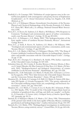 AMC Ag08 Yucatán

16/4/94

11:45 am

Page 175

HIDROGEOLOGÍA DE LA PENÍNSULA DE YUCATÁN

Penfield, G. y A. Camargo, 1981,“Definition of a major igneous zone in the central Yucatan platform with aeromagnetics and gravity, Society of Exploration
Geophysisists”, en 51 Annual International meeting, Los Angeles, CA, USA
Abstracts, p. 37.
Perry, E.C. y G.Velázquez Oliman, Groundwater Geochemistry of the Yucatan,
Physical and Chemical Hydrogeology of the Yucatán Peninsula, L.E. Marín,
E.C. Perry, W.C. Ward (eds.), en arbitraje, National Ground Water Association, USA.
Perry, E.C., A. Reeve, R. Sanborn, L.E. Marín y M.Villasuso, 1990, Response to
Comment, “Geological and environmental, aspects of surface cementation,
north coast,Yucatan, Mexico”, Geology, 18 (8), pp. 803-804.
Perry, E.C., G. Velázquez y L.E. Marín, 2002, “The hydrogeochemistry of the
karst aquifer system of northern Yucatan Peninsula, Mexico”, International
Geology Review.
Perry, E.C., J. Swift, A. Reeve, R. Sanborn, L.E. Marín y M. Villasuso, 1989,
“Geological and environmental aspects of surface cementation, north coast,
Yucatan, Mexico”, Geology, 17, pp. 818-821.
Perry, E.C., L.E. Marín, J. McClain y G.Velázquez Olimán, 1995, “The Ring of
Cenotes (sinkholes) northwest Yucatan, Mexico: its hydrogeologic characteristics and possible association with the Chicxulub Impact Crater”, Geology,
23, pp. 17-20.
Pope, K.O., A.C. Ocampo, G. L. Kinsland y R. Smith, 1996, Surface expression
of the Chicxulub Crater, Geology, 24: 527-530.
Schmitter-Soto, J.J., F.A. Comín, E. Escobar Briones, J. Herrera Silveira, J. Alcocer, E. Suárez Morales, M. Elías Gutierréz,V. Díaz Arce, L.E. Marín y B. Steinich, 2002, “Hydrogeochemical and biological characteristics of cenotes
(sinkholes) in the Yucatan Peninsula”, Hydrobiologia, 467, pp. 215-228.
Sharpton,V.L., G.B. Dalrymple, L.E. Marín, G. Ryder, B.C. Schuraytz y J. Urrutía Fucugauchi, 1992,“New links between the Chicxulub Impact Structure
and the Cretaceous-Tertiary Boundary”, Nature, 359, pp. 819-821.
Sharpton,V.L., K. Burke,A. Camargo, S.A. Hall, L.E. Marín, G. Suárez, J.M. Quezada, P.D. Spudis y J. Urrutía Fucugauchi, 1993, “The gravity expression of
the Chicxulub multiring impact basin: size, morphology, and basement characteristics”, Science, 261, pp. 1564-1567.
Sharpton,V.L., L.E. Marín, C. Carney, S. Lee, G. Ryder, B.C. Schuraytz, P. Sikora y P.D. Spudis, 1996, “A model of the Chicxulub Impact Basin based on
evaluation of geophysical data, well logs, and drill core samples”, en Ryder,
G., D. Fastovsky y S. Garner (eds.), Geological Society of America Special Paper,
307, (portada), pp. 55-74.
Steinich, B., G.Velázquez Olimán, L.E. Marín y E.C. Perry, 1996, “Determination
of the ground water divide in the karst aquifer of Yucatan, Mexico, combining
geochemical and hydrogeological data”, Geofísica Internacional, 35, pp. 153-159.
Steinich, B. y L.E. Marín, 1996,“Hydrogeological investigations in northwestern
Yucatan, Mexico, using resistivity surveys”, Ground Water, 34 (4), pp. 640-646.

175

 