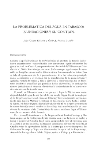 AMC Ag09 Tabasco

16/4/94

11:46 am

Page 177

LA PROBLEMÁTICA DEL AGUA EN TABASCO:
INUNDACIONES Y SU CONTROL
Jesús Gracia Sánchez y Óscar A. Fuentes Mariles

INTRODUCCIÓN
Durante la época de avenidas de 1999, las lluvias en el estado de Tabasco ocasionaron escurrimientos extraordinarios que aumentaron significativamente los
gastos hacia el río Carrizal, comprometiendo a la ciudad de Villahermosa (Sánchez et al., 2001). Sin embargo este es un fenómeno que regularmente ha ocurrido en la región, aunque en los últimos años se han acentuado los daños. Esto
se debe al rápido aumento de la población en el área. Los daños son principalmente económicos y se originan por las inundaciones de las zonas urbanas y
agrícolas, ruptura de bordos y daño a carreteras y construcciones. No se detectaron estadísticas específicas que permitan ilustrar el problema, sin embargo las
fuentes periodísticas sí muestran claramente la trascendencia de los daños ocasionados durante las inundaciones.
El estado de Tabasco se caracteriza por ser el lugar de México con mayor
disponibilidad de agua. La red fluvial de este estado (figura 1) está formada por
el río Grijalva que nace en el estado de Chiapas y fluye en dirección sureste-noroeste hasta la presa Malpaso y continúa en dirección sur-norte hasta el embalse Peñitas, en donde ingresa a la planicie tabasqueña. El río Grijalva continúa en
la misma dirección con el nombre de Mezcalapa hasta una bifurcación en donde una de sus ramas, el río Carrizal fluye de oeste a este hasta llegar a Villahermosa, la otra rama es el río Samaria.
En el tramo Peñitas-Samaria recibe la aportación de los ríos Camoapa y Platanar, después de la confluencia del río Carrizal con el de la Sierra se vuelve a
tomar el nombre de Grijalva. En el tramo comprendido entre el entronque con
el Carrizal y el sitio en donde la dirección cambia para ser suroeste-noroeste, el
Grijalva recibe las aportaciones del río de la Sierra que a su vez incorpora a los
Pichucalco, Tacotalpa y Teapa; este último recibe las aguas del río Puyacatengo.
Antes de la descarga al mar del río Grijalva, recibe al Chilapa y al Usumacinta.
177

 