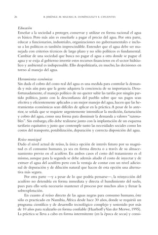 AMC Ag01ValleMéx.

26

13/4/94

04:57 pm

Page 26

B. JIMÉNEZ, M. MAZARI, R. DOMÍNGUEZ Y E. CIFUENTES

Educación
Enseñar a la sociedad a proteger, conservar y utilizar en forma racional el agua
es básico. Pero más aún es enseñarle a pagar el precio del agua. Por otra parte,
educar a funcionarios, industriales, organizaciones no gubernamentales e incluso a los políticos es también imprescindible. Entender que el agua debe ser manejada con criterios técnicos de largo plazo y no sólo políticos es fundamental.
Cambiar de una sociedad que busca no pagar el agua a otra donde se pague el
agua y se exija al gobierno invertir estos recursos financieros en el sector hidráulico y ambiental es indispensable. Ello despolitizaría, en mucho, las decisiones en
torno al manejo del agua.
Herramientas económicas
Sin duda el cobro del costo real del agua es una medida para controlar la demanda y más aún para que la gente adquiera la conciencia de su importancia. Desafortunadamente, el manejo político de no querer subir las tarifas por ningún partido político, junto con la desconfianza del pueblo sobre que sus pagos sean
efectiva y eficientemente aplicados a un mejor manejo del agua, hacen que las herramientas económicas sean difíciles de aplicar en la práctica. A pesar de lo anterior, se señala que se requiere urgentemente intensificar la medición, facturación
y cobro del agua, como una forma para disminuir la demanda a valores “razonables”. Sin embargo, ello debe realizarse junto con la implantación de un esquema
tarifario equitativo y justo que contemple tanto las necesidades sociales como los
costos del transporte, potabilización, depuración y correcta disposición del agua.
Reúso municipal
Dado el nivel actual de reúso, la única opción de interés futuro por su magnitud es el consumo humano, ya sea en forma directa o a través de su almacenamiento previo en el acuífero. En ambos casos el costo del tratamiento es el
mismo, aunque para la segunda se debe además añadir el costo de inyectar y de
extraer el agua del acuífero pero con la ventaja de contar con un nivel adicional de depuración y de dilución natural que hacen de esta opción una alternativa más segura.
Por otra parte —y a pesar de lo que podría pensarse—, la reinyección del
acuífero no detendría en forma inmediata y directa el hundimiento del suelo,
pues para ello sería necesario mantener el proceso por muchos años y frenar la
sobrexplotación.
En cuanto al reúso directo de las aguas negras para consumo humano, éste
sólo es practicado en Namibia, África desde hace 30 años, donde se requirió un
programa científico y de desarrollo tecnológico complejo y sostenido por más
de 10 años para realizarlo en forma confiable (Haarhoff y Van der Merwe, 1995).
La práctica se lleva a cabo en forma intermitente (en la época de secas) y consi-

 