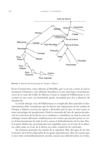 AMC Ag09 Tabasco

178

16/4/94

11:46 am

Page 178

J. GRACIA Y Ó. FUENTES

FIGURA 1. Sistema fluvial principal de Chiapas y Tabasco.

El río Carrizal tiene como afluente al Medellín, que va de sur a norte, al cual se
incorpora el Samaria y más adelante desemboca en una zona baja, con pantanos,
cerca de la costa del Golfo de México. Como la ciudad de Villahermosa se encuentra en una zona casi horizontal, queda circundada por ríos o planicies de
inundación.
La red de drenaje cerca de Villahermosa es complicada. Para entender su funcionamiento debe considerarse que las lluvias más importantes de los estados de
Chiapas y Tabasco ocurren de agosto a diciembre por lo que en estos meses se
tiene más peligro de inundaciones. Dada la extensión del área de aportación pluvial, la ocurrencia de las lluvias no es uniforme o simultánea en toda la zona; sin
embargo existen diferentes combinaciones de eventos que pueden poner en crisis al funcionamiento de toda la red y causar el desbordamiento de los ríos. Hasta la presa Peñitas los escurrimientos son regulados, pero en el resto de la planicie, sobre todo en el río de la Sierra, no existe control de las corrientes.
En términos generales, los niveles de la superficie libre del agua de los ríos
Carrizal y de la Sierra dependen de los gastos aportados por ellos, de manera que
si uno viene extraordinariamente crecido, causará una sobreelevación en el otro.

 