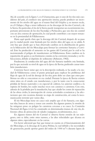 AMC Ag09 Tabasco

16/4/94

11:46 am

Page 179

LA PROBLEMÁTICA DEL AGUA EN TABASCO: INUNDACIONES Y SU CONTROL

Así, de acuerdo con la figura 1, si el Usumacinta, que es uno de los ríos más caudalosos del país, al conducir una aportación intensa, puede producir un incremento de los niveles del agua en el tramo final del Grijalva y, en menor escala,
en el Chilapa y llega a tener influencia en las descargas de los ríos Carrizal y de
la Sierra. En particular, el río de la Sierra puede transportar un escurrimiento importante proveniente de los ríos Tacotalpa y Pichucalco, que son ríos sin control
con un área extensa de aportación, lo cual puede contribuir a un mayor remanso en la proximidad de Villahermosa.
Hasta aquí queda claro que la descarga del río Carrizal, después de su paso
por la ciudad puede estar limitada por los niveles altos del agua en su salida. A
esto hay que añadir que se han observado cambios en la distribución de gastos
en la bifurcación del río Mezcalapa para formar las corrientes Samaria y Carrizal. Esto ha producido el aumento en los gastos del Carrizal, por lo cual se ha
incrementado el peligro de inundaciones en Villahermosa. Estos cambios en la
repartición de gastos es un fenómeno común en las corrientes trenzadas y en bifurcaciones, debido al depósito de sedimento (Ashmore, 1982).
Finalmente, la conducción del agua del río Samaria también esta limitada,
por lo que asciende su nivel de agua en la época de lluvias, pudiendo causar también inundaciones.
Conviene hacer notar que en la descripción realizada, se ha usado a la ciudad de Villahermosa como el punto principal para explicar los problemas del
flujo de agua de la red de drenaje de los ríos, pero debe ser claro que estos problemas no sólo se concentran en esa ciudad. Durante la época de lluvias existen
otros sitios en el estado con inundaciones, y por lo tanto con la consecuente
pérdida de bienes materiales y en especial de cultivos. Lo anterior conlleva a la
ruptura de bordos, los cuales muchas veces son caminos o carreteras. Con esto,
además de la pérdidas por la inundación, hay que añadir los costos de reparación
de las obras civiles, la interrupción de ciertas actividades económicas y las afectaciones que esto ocasiona durante su etapa de construcción, así como la incomunicación terrestre por varios días.
El río Mezcalapa tiene un cauce más amplio que el río Samaria, con algunas islas, bancos de arena y zonas con erosión. En algunos puntos, la erosión de
las márgenes pone en peligro las carreteras cercanas a su cauce. La Comisión
Nacional del Agua (CNA) ha construido en determinados tramos de este río, diferentes obras de protección de taludes (espigones, recubrimientos, etc.).
En algunos tramos del río Carrizal se observa fuerte erosión de sus márgenes, esto se debe, entre otras razones, a las altas velocidades que alcanza en
algunos sitios, especialmente en las curvas.
Un factor adicional que hay que tomar en cuenta en el funcionamiento del
río Mezcalapa, es la descarga de la presa Peñitas, la cual debido a las necesidades
de generación, puede aportar gastos del orden de 1 000 m3/s durante lapsos de

179

 