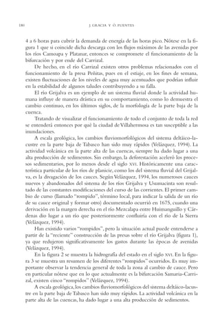 AMC Ag09 Tabasco

180

16/4/94

11:46 am

Page 180

J. GRACIA Y Ó. FUENTES

4 a 6 horas para cubrir la demanda de energía de las horas pico. Nótese en la figura 1 que si coincide dicha descarga con los flujos máximos de las avenidas por
los ríos Camoapa y Platanar, entonces se compromete el funcionamiento de la
bifurcación y por ende del Carrizal.
De hecho, en el río Carrizal existen otros problemas relacionados con el
funcionamiento de la presa Peñitas, pues en el estiaje, en los fines de semana,
existen fluctuaciones de los niveles de agua muy acentuados que podrían influir
en la estabilidad de algunos taludes contribuyendo a su falla.
El río Grijalva es un ejemplo de un sistema fluvial donde la actividad humana influye de manera drástica en su comportamiento, como lo demuestra el
cambio continuo, en los últimos siglos, de la morfología de la parte baja de la
cuenca.
Tratando de visualizar el funcionamiento de todo el conjunto de toda la red
se entenderá entonces por qué la ciudad de Villahermosa es tan susceptible a las
inundaciones.
A escala geológica, los cambios fluviomorfológicos del sistema deltáico-lacustre en la parte baja de Tabasco han sido muy rápidos (Velázquez, 1994). La
actividad volcánica en la parte alta de las cuencas, siempre ha dado lugar a una
alta producción de sedimentos. Sin embargo, la deforestación aceleró los procesos sedimentarios, por lo menos desde el siglo XVI. Históricamente una característica particular de los ríos de planicie, como los del sistema fluvial del Grijalva, es la divagación de los cauces. Según Velázquez, 1994, los numerosos cauces
nuevos y abandonados del sistema de los ríos Grijalva y Usumacinta son resultado de las constantes modificaciones del curso de las corrientes. El primer cambio de curso (llamado “rompido”, término local, para indicar la salida de un río
de su cauce original y formar otro) documentado ocurrió en 1675, cuando una
derivación en la margen derecha en el río Mezcalapa entre Huimanguillo y Cárdenas dio lugar a un río que posteriormente confluiría con el río de la Sierra
(Velázquez, 1994).
Han existido varios “rompidos”, pero la situación actual puede entenderse a
partir de la “reciente” construcción de las presas sobre el río Grijalva (figura 1),
ya que redujeron significativamente los gastos durante las épocas de avenidas
(Velázquez, 1994).
En la figura 2 se muestra la hidrografía del estado en el siglo XVI. En la figura 3 se muestra un resumen de los diferentes “rompidos” ocurridos. Es muy importante observar la tendencia general de toda la zona al cambio de cauce. Pero
en particular nótese que en lo que actualmente es la bifurcación Samaria-Carrizal, existen cinco “rompidos” (Velázquez, 1994).
A escala geológica, los cambios fluviomorfológicos del sistema deltáico-lacustre en la parte baja de Tabasco han sido muy rápidos. La actividad volcánica en la
parte alta de las cuencas, ha dado lugar a una alta producción de sedimentos.

 