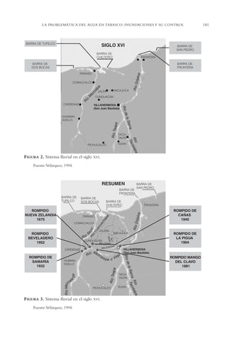AMC Ag09 Tabasco

16/4/94

11:46 am

Page 181

LA PROBLEMÁTICA DEL AGUA EN TABASCO: INUNDACIONES Y SU CONTROL

FIGURA 2. Sistema fluvial en el siglo

XVI.

Fuente:Velázquez, 1994.

FIGURA 3. Sistema fluvial en el siglo
Fuente:Velázquez, 1994.

XVI.

181

 