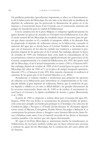 AMC Ag09 Tabasco

182

16/4/94

11:46 am

Page 182

J. GRACIA Y Ó. FUENTES

Un problema particular especialmente importante, se ubica en el funcionamiento de la bifurcación del Mezcalapa. En este sitio se ha observado un problema de
depósito de sedimento que ha provocado la disminución de gastos en el río
Samaria y el incremento hacia el río Carrizal, con el consecuente aumento del
peligro de inundación para la ciudad de Villahermosa.
Con la construcción de la presa Malpaso se redujeron significativamente los
gastos durante las épocas de avenidas en el Grijalva hacia Villahermosa. Con ello,
el ancho natural del río Mezcalapa ha resultado mayor al necesario, para los gastos que ahora circulan en él y también el transporte sólido se ha alterado. Esto
ha propiciado el depósito de sedimento (arena) en la bifurcación, causando el
aumento del agua que se desvía hacia el Carrizal. También se ha traducido en
que con el transcurso de los años ha existido una tendencia a aumentar la proporción original de los gastos por el río Carrizal. Sin embargo, durante la época
de avenidas de 1999 este fenómeno hizo crisis dado lo extraordinario de los
escurrimientos, entonces incrementaron significativamente los gastos hacia el río
Carrizal comprometiendo a la ciudad de Villahermosa. En 1997, del aporte total
del río Mezcalapa, el río Carrizal transportaba en torno a 34% y el Samaria 66%.
Sin embargo, después de octubre de 1999, el río Carrizal (para un gasto en el río
Mezcalapa del orden de 1500 m3/s en la época de estiaje) transportó aproximadamente 47% y el Samaria el otro 53%. Esto muestra claramente la tendencia al
aumento de los gastos por el río Carrizal (Sánchez et al., 2001).
Actualmente se realizan estudios y mediciones para proponer las opciones
de solución en la bifurcación, pues determinar su comportamiento se ha complicado debido al gran depósito de sedimento. Nótese que la medición de gastos líquidos y sólidos en ese sitio es difícil debido a las grandes dimensiones de
las secciones transversales (hasta más de 1 000 m de ancho), el movimiento lateral hacia el Carrizal y la rápida variabilidad de tirantes y gastos (Berezowsky
et al., 1990).
A partir de 1950 se empiezan a realizar obras para el manejo del agua (Velázquez, 1994). Por esas fechas se construyeron los primeros bordos de protección como por ejemplo: un bordo para proteger La Chontalpa y las cabeceras de
Cunduacán, Jalpa y Nacajuca y el bordo Zavala-Samaria. Se efectuaron algunos
cortes como: el Macayo, Corregidora, Pueblo Nuevo,Tacotalpa y Balancán.Y se
construyeron los primero drenes y desagües como Samaria-Mecoacán, Santa Teresa y Veladero, entre otros. Con el material excavado de los drenes se formaron
caminos paralelos a los mismos que aún siguen funcionando.
Al cegar el río Viejo Mezcalapa se aminoraron mucho las inundaciones en
Villahermosa. Es necesario también señalar que un buen esfuerzo por encauzar
y ordenar las aguas del río Mezcalapa, fue la construcción del cauce piloto del
río Samaria.

 