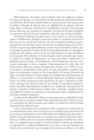 AMC Ag09 Tabasco

16/4/94

11:46 am

Page 183

LA PROBLEMÁTICA DEL AGUA EN TABASCO: INUNDACIONES Y SU CONTROL

Adicionalmente a las grandes obras realizadas existe una vigilancia continua
del sistema de drenaje y en especial de los bordos (Gobierno del Estado de Tabasco, 2002). Por ello las más recientes labores de protección han sido la protección
de taludes, el dragado de algunos sitios y la rehabilitación de espigones. Sin embargo dado el acelerado crecimiento de la población la presión social demanda
nuevas soluciones que requieren ser integrales con proyectos de gran envergadura y que por la falta de recursos económicos suficientes aún están por realizarse.
El disminuir solamente los gastos hacia el río Carrizal no evita las inundaciones en Villahermosa.También es necesario realizar el control de los ríos de la
Sierra, ya que en caso de lluvia intensa en la zona montañosa de Tabasco, se pueden generar escurrimientos capaces de inundar a la ciudad aunque por el Carrizal fluya un gasto bajo. Adicionalmente, cuando el río Usumacinta conduce gastos grandes incrementa el tirante del río Carrizal disminuyendo su capacidad de
conducción. De todo lo anterior la idea que debe prevalecer es que el problema
de inundación debe abordarse en forma integral, es decir, pensando que el punto nodal es la ciudad de Villahermosa, no basta con resolver aisladamente el
problema del río Carrizal, o el del Samaria o el del Usumacinta; sino que es necesario contemplar en forma conjunta el funcionamiento de todos ellos. De
hecho existen diferentes estudios al respecto (p.e. Fuentes et al., 2000), los cuales abordan la problemática desde puntos de vista particulares y también integrales. Los principales trabajos los han desarrollado la Comisión Nacional del
Agua, Comisión Federal de Electricidad, Universidad Nacional Autónoma de
México y recientemente la Universidad Juárez Autónoma de Tabasco. Actualmente esta última institución realiza mediciones de agua y sedimento en diferentes corrientes del sistema de ríos. En este trabajo el concepto de integral se
refiere al posible funcionamiento simultáneo (en condiciones críticas) de las diferentes corrientes. Evidentemente existen otras actividades complementarias
que habrán de realizar los organismos correspondientes para complementar las
soluciones integrales propuestas.
La información disponible señala que existen proyectos ya definidos de obras
específicas que es necesario realizar.Y que aparentemente sólo la falta de recursos económicos, ha sido la limitante para realizar el control de la red de drenaje
formada por los diferentes ríos.
Como consecuencia de las avenidas de 1999, se propuso la construcción de
un estrechamiento sobre el río Carrizal (cerca de la bifurcación) para reducir los
escurrimientos provenientes del río Mezcalapa hacia Villahermosa. Esta obra se
planteó como provisional mientras se encuentra una solución satisfactoria al problema en la bifurcación. Una solución definitiva planteada es diseñar una estructura con compuertas que permita el control de gastos y niveles que garanticen
la seguridad de la ciudad de Villahermosa. Con esto se trata de minimizar los
efectos de las aportaciones que se tengan por los ríos que confluyen a la salida

183

 