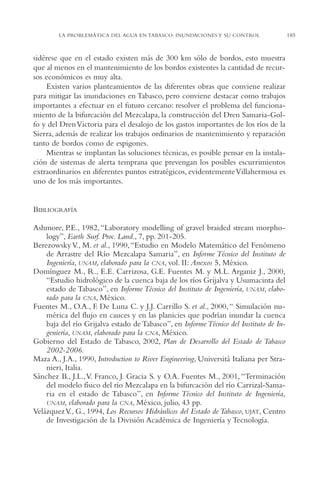 AMC Ag09 Tabasco

16/4/94

11:46 am

Page 185

LA PROBLEMÁTICA DEL AGUA EN TABASCO: INUNDACIONES Y SU CONTROL

sidérese que en el estado existen más de 300 km sólo de bordos, esto muestra
que al menos en el mantenimiento de los bordos existentes la cantidad de recursos económicos es muy alta.
Existen varios planteamientos de las diferentes obras que conviene realizar
para mitigar las inundaciones en Tabasco, pero conviene destacar como trabajos
importantes a efectuar en el futuro cercano: resolver el problema del funcionamiento de la bifurcación del Mezcalapa, la construcción del Dren Samaria-Golfo y del Dren Victoria para el desalojo de los gastos importantes de los ríos de la
Sierra, además de realizar los trabajos ordinarios de mantenimiento y reparación
tanto de bordos como de espigones.
Mientras se implantan las soluciones técnicas, es posible pensar en la instalación de sistemas de alerta temprana que prevengan los posibles escurrimientos
extraordinarios en diferentes puntos estratégicos, evidentemente Villahermosa es
uno de los más importantes.

BIBLIOGRAFÍA
Ashmore, P.E., 1982, “Laboratory modelling of gravel braided stream morphology”, Earth Surf. Proc. Land., 7, pp. 201-205.
Berezowsky V., M. et al., 1990, “Estudio en Modelo Matemático del Fenómeno
de Arrastre del Río Mezcalapa Samaria”, en Informe Técnico del Instituto de
Ingeniería, UNAM, elaborado para la CNA, vol. II: Anexos 5, México.
Domínguez M., R., E.E. Carrizosa, G.E. Fuentes M. y M.L. Arganiz J., 2000,
“Estudio hidrológico de la cuenca baja de los ríos Grijalva y Usumacinta del
estado de Tabasco”, en Informe Técnico del Instituto de Ingeniería, UNAM, elaborado para la CNA, México.
Fuentes M., O.A., F. De Luna C. y J.J. Carrillo S. et al., 2000, “ Simulación numérica del flujo en cauces y en las planicies que podrían inundar la cuenca
baja del río Grijalva estado de Tabasco”, en Informe Técnico del Instituto de Ingeniería, UNAM, elaborado para la CNA, México.
Gobierno del Estado de Tabasco, 2002, Plan de Desarrollo del Estado de Tabasco
2002-2006.
Maza A., J.A., 1990, Introduction to River Engineering, Universitá Italiana per Stranieri, Italia.
Sánchez B., J.L.,V. Franco, J. Gracia S. y O.A. Fuentes M., 2001, “Terminación
del modelo físico del río Mezcalapa en la bifurcación del río Carrizal-Samaria en el estado de Tabasco”, en Informe Técnico del Instituto de Ingeniería,
UNAM, elaborado para la CNA, México, julio, 43 pp.
Velázquez V., G., 1994, Los Recursos Hidráulicos del Estado de Tabasco, UJAT, Centro
de Investigación de la División Académica de Ingeniería y Tecnología.

185

 