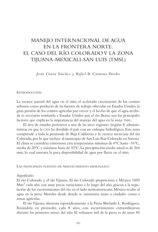 AMC Ag10 R.Colorado

16/4/94

11:47 am

Page 187

MANEJO INTERNACIONAL DE AGUA
EN LA FRONTERA NORTE.
EL CASO DEL RÍO COLORADO Y LA ZONA
TIJUANA-MEXICALI-SAN LUIS (TMSL)
Jesús Gracia Sánchez y Rafael B. Carmona Paredes

INTRODUCCIÓN
La escasez natural del agua en el sitio, el acelerado crecimiento de los centros
urbanos como producto de las fuentes de trabajo ofrecidas en Estados Unidos, la
gran presión de los centros agrícolas por crecer y el hecho de que el agua recibida es necesario restituirla a Estados Unidos por el río Bravo, son los principales
factores que explican la importancia del manejo del agua en la zona TMSL.
El área de estudio pertenece a una de las trece regiones (región I) administrativas en que la CNA ha dividido el país con un enfoque hidrológico. Esta zona
comprende a toda la península de Baja California y la cuenca mexicana del río
Colorado, por lo que incluye al municipio de San Luis Río Colorado en Sonora.
El clima se considera extremoso, con temperaturas mínimas de 0ºC hasta –16ºC,
media de 20ºC y máximas hasta de 52ºC. La precipitación media anual es de 264
mm, lo cual muestra la poca disponibilidad de agua por lluvia en el sitio.

LAS

PRINCIPALES FUENTES DE ABASTECIMIENTO HIDRÁULICO

Superficiales
El río Colorado y el río Tijuana. El río Colorado proporciona a México 1850
Mm3 cada año con muy pocas variaciones a lo largo del año, gracias a la regulación de los escurrimientos del río en el lado norteamericano. México recibe el
agua en la presa Morelos desde donde se suministra tanto a ciudades como a
zonas agrícolas.
El río Tijuana alimenta esporádicamente a la Presa Abelardo L. Rodríguez,
llenándola en promedio cada 8 años, con escurrimientos extraordinarios
durante los primeros meses del año. El volumen útil de la presa es de unos 80
187

 