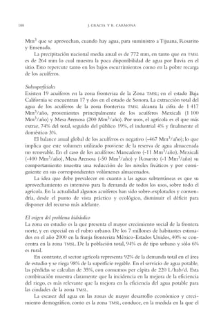 AMC Ag10 R.Colorado

188

16/4/94

11:47 am

Page 188

J. GRACIA Y R. CARMONA

Mm3 que se aprovechan, cuando hay agua, para suministro a Tijuana, Rosarito
y Ensenada.
La precipitación nacional media anual es de 772 mm, en tanto que en TMSL
es de 264 mm lo cual muestra la poca disponibilidad de agua por lluvia en el
sitio. Esto repercute tanto en los bajos escurrimientos como en la pobre recarga
de los acuíferos.
Subsuperficiales
Existen 19 acuíferos en la zona fronteriza de la Zona TMSL; en el estado Baja
California se encuentran 17 y dos en el estado de Sonora. La extracción total del
agua de los acuíferos de la zona fronteriza TMSL alcanza la cifra de 1,417
Mm3/año, provenientes principalmente de los acuíferos Mexicali (1,100
Mm3/año) y Mesa Arenosa (200 Mm3/año). Por usos, el agrícola es el que más
extrae, 74% del total, seguido del público 19%, el industrial 4% y finalmente el
doméstico 3%.
El balance anual global de los acuíferos es negativo (-467 Mm3/año); lo que
implica que este volumen utilizado proviene de la reserva de agua almacenada
no renovable. En el caso de los acuíferos: Maneadero (-11 Mm3/año), Mexicali
(-400 Mm3/año), Mesa Arenosa (-50 Mm3/año) y Rosarito (-1 Mm3/año) su
comportamiento muestra una reducción de los niveles freáticos y por consiguiente en sus correspondientes volúmenes almacenados.
La idea que debe prevalecer en cuanto a las aguas subterráneas es que su
aprovechamiento es intensivo para la demanda de todos los usos, sobre todo el
agrícola. En la actualidad algunos acuíferos han sido sobre-explotados y convendría, desde el punto de vista práctico y ecológico, disminuir el déficit para
disponer del recurso más adelante.
El origen del problema hidráulico
La zona en estudio es la que presenta el mayor crecimiento social de la frontera
norte, y en especial en el rubro urbano. De los 7 millones de habitantes estimados en el año 2000 en la franja fronteriza México-Estados Unidos, 40% se concentra en la zona TMSL. De la población total, 94% es de tipo urbano y sólo 6%
es rural.
En contraste, el sector agrícola representa 92% de la demanda total en el área
de estudio y se riega 98% de la superficie regable. En el servicio de agua potable,
las pérdidas se calculan de 35%, con consumos per cápita de 220 L/hab/d. Esta
combinación muestra claramente que la incidencia en la mejora de la eficiencia
del riego, es más relevante que la mejora en la eficiencia del agua potable para
las ciudades de la zona TMSL.
La escasez del agua en las zonas de mayor desarrollo económico y crecimiento demográfico, como es la zona TMSL, conduce, en la medida en la que el

 