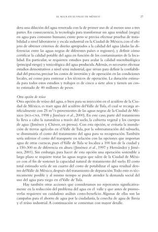 AMC Ag01ValleMéx.

13/4/94

04:57 pm

Page 27

EL AGUA EN EL VALLE DE MÉXICO

dera una dilución del agua renovada con la de primer uso de al menos uno a tres
partes. En consecuencia, la tecnología para transformar un agua residual (negra)
en agua para consumo humano, existe pero se precisa efectuar pruebas de tratabilidad a nivel laboratorio y escala industrial en la Ciudad de México, con el objeto de obtener criterios de diseño apropiados a la calidad del agua (dadas las diferencias entre las aguas negras de diferentes países o regiones), y definir cómo
certificar la calidad potable del agua en función de los contaminantes de la localidad. En particular, se requieren estudios para avalar la calidad microbiológica
(principal riesgo) y toxicológica del agua producida.Además, es necesario efectuar
estudios demostrativos a nivel semi industrial, que sirvan para definir la confiabilidad del proceso, precisar los costos de inversión y de operación en las condiciones
locales, así como para entrenar a los técnicos de operación. La duración estimada para todos estos estudios y trabajos es de cinco a siete años y tienen un costo estimado de 40 millones de pesos.
Otra opción de reúso
Otra opción de reúso del agua, o bien para su inyección en el acuífero de la Ciudad de México, es traer agua del acuífero del Valle de Tula, el cual se recarga artificialmente con 25 m3/s provenientes de las aguas negras de la Ciudad de México (BGS-CNA, 1998 y Jiménez et al., 2000). En este caso, parte del tratamiento
lo lleva a cabo la naturaleza a través del suelo, la cubierta vegetal y los cuerpos
de agua ( Jiménez y Chávez, en prensa). Con esta opción, se evitaría la inundación de tierras agrícolas en el Valle de Tula, por la sobresaturación del subsuelo,
se disminuiría el costo del tratamiento del agua para su recuperación. También
sería inferior el costo del transporte en relación con las opciones que importan
agua de otras cuencas, pues el Valle de Tula se localiza a 100 km de la ciudad y
a 150-300 m de diferencia en altura ( Jiménez et al., 1997 y Hernández y Jiménez, 2001). Sin embargo, para hacer de esta opción una operación sostenible a
largo plazo se requiere tratar las aguas negras que salen de la Ciudad de México con el fin de sostener la capacidad natural de tratamiento del suelo. El costo
total estimado sería de un cuarto del costo de potabilizar el agua residual dentro del Valle de México, después del tratamiento de depuración.Todo esto es técnicamente posible y al mismo tiempo se puede atender la demanda social del
uso del agua para riego en el Valle de Tula.
Hay también otras acciones que consideramos no repercuten significativamente en la reducción del problema del agua en el valle y que antes de promoverlas requieren un cuidadoso análisis costo-beneficio. Algunas de ellas son las
campañas para el ahorro de agua por la ciudadanía, la cosecha de agua de lluvia
y el reúso industrial. A continuación se comentan con mayor detalle.

27

 