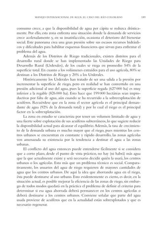 AMC Ag10 R.Colorado

16/4/94

11:47 am

Page 189

MANEJO INTERNACIONAL DE AGUA. EL CASO DEL RÍO COLORADO

consumo crece, a que la disponibilidad de agua per cápita se reduzca drásticamente. Por ello, esta zona enfrenta una situación donde la demanda de servicios
crece aceleradamente y, en su insatisfacción, ocasiona el deterioro del bienestar
social. Este panorama crea una gran presión sobre sus escasos recursos hidráulicos y dificultades para habilitar esquemas financieros que sirvan para enfrentar el
problema del agua.
Además de los Distritos de Riego tradicionales, existen distritos para el
desarrollo rural donde se han implementado las Unidades de Riego para
Desarrollo Rural (Urderales), de los cuales se riega en promedio 54% de la
superficie total. En cuanto a los volúmenes extraídos para el uso agrícola, 80% se
destinan a los Distritos de Riego y 20% a los Urderales.
Históricamente los Urderales han tratado de ser una salida a la presión por
incrementar la superficie de riego, pero en realidad se han convertido en una
presión adicional al uso del agua, pues la superficie regada (627 000 ha) es muy
inferior a la regable (826 000 ha). Esto hace que 199 000 hectáreas sean improductivas por falta de agua, aún cuando se ha recurrido a la sobreexplotación de
acuíferos. Recuérdese que en la zona el sector agrícola es el principal demandante de agua (92% de la demanda total) y por lo cual el riego es el principal
factor en la sobrexplotación.
La zona en estudio se caracteriza por tener un volumen limitado de agua y
una fuerte sobre explotación de sus acuíferos subterráneos, lo que sugiere reducir
la disponibilidad actual para alcanzar el equilibrio. Además, la tasa de crecimiento de la demanda urbana es mucho mayor que el riego, pues mientras los centros urbanos se encuentran en constante y rápido desarrollo, las zonas agrícolas
ven amenazada su existencia por la tendencia a destinar el agua a las zonas
urbanas.
El conflicto del agua entonces puede entenderse fácilmente si se considera
que a corto plazo, desde el punto de vista práctico, no hay (ni habrá) más agua
que la que actualmente existe y será necesario decidir quién la usará, los centros
urbanos o los agrícolas. Esto más que un problema técnico es social. Comparativamente, los usuarios del agua de riego requieren de mayores cantidades de
agua que los centros urbanos. De aquí la idea que ahorrando agua en el riego,
ésta puede destinarse al uso urbano. Esto evidentemente es cierto, es decir, en la
situación actual, es posible mejorar la eficiencia de las zonas de riego, sin embargo de todos modos quedará en la práctica el problema de definir el criterio para
determinar si esa agua ahorrada deberá permanecer en los centros agrícolas o
deberá destinarse a los centros urbanos. Conviene señalar que parte del agua
usada proviene de acuíferos que en la actualidad están sobrexplotados y que es
necesario regenerar.

189

 