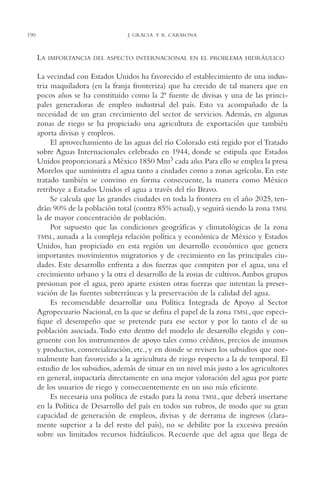 AMC Ag10 R.Colorado

190

16/4/94

11:47 am

Page 190

J. GRACIA Y R. CARMONA

LA

IMPORTANCIA DEL ASPECTO INTERNACIONAL EN EL PROBLEMA HIDRÁULICO

La vecindad con Estados Unidos ha favorecido el establecimiento de una industria maquiladora (en la franja fronteriza) que ha crecido de tal manera que en
pocos años se ha constituido como la 2ª fuente de divisas y una de las principales generadoras de empleo industrial del país. Esto va acompañado de la
necesidad de un gran crecimiento del sector de servicios. Además, en algunas
zonas de riego se ha propiciado una agricultura de exportación que también
aporta divisas y empleos.
El aprovechamiento de las aguas del río Colorado está regido por el Tratado
sobre Aguas Internacionales celebrado en 1944, donde se estipula que Estados
Unidos proporcionará a México 1850 Mm3 cada año. Para ello se emplea la presa
Morelos que suministra el agua tanto a ciudades como a zonas agrícolas. En este
tratado también se convino en forma consecuente, la manera como México
retribuye a Estados Unidos el agua a través del río Bravo.
Se calcula que las grandes ciudades en toda la frontera en el año 2025, tendrán 90% de la población total (contra 85% actual), y seguirá siendo la zona TMSL
la de mayor concentración de población.
Por supuesto que las condiciones geográficas y climatológicas de la zona
TMSL, aunada a la compleja relación política y económica de México y Estados
Unidos, han propiciado en esta región un desarrollo económico que genera
importantes movimientos migratorios y de crecimiento en las principales ciudades. Este desarrollo enfrenta a dos fuerzas que compiten por el agua, una el
crecimiento urbano y la otra el desarrollo de la zonas de cultivos.Ambos grupos
presionan por el agua, pero aparte existen otras fuerzas que intentan la preservación de las fuentes subterráneas y la preservación de la calidad del agua.
Es recomendable desarrollar una Política Integrada de Apoyo al Sector
Agropecuario Nacional, en la que se defina el papel de la zona TMSL, que especifique el desempeño que se pretende para ese sector y por lo tanto el de su
población asociada. Todo esto dentro del modelo de desarrollo elegido y congruente con los instrumentos de apoyo tales como créditos, precios de insumos
y productos, comercialización, etc., y en donde se revisen los subsidios que normalmente han favorecido a la agricultura de riego respecto a la de temporal. El
estudio de los subsidios, además de situar en un nivel más justo a los agricultores
en general, impactaría directamente en una mejor valoración del agua por parte
de los usuarios de riego y consecuentemente en un uso más eficiente.
Es necesaria una política de estado para la zona TMSL, que deberá insertarse
en la Política de Desarrollo del país en todos sus rubros, de modo que su gran
capacidad de generación de empleos, divisas y de derrama de ingresos (claramente superior a la del resto del país), no se debilite por la excesiva presión
sobre sus limitados recursos hidráulicos. Recuerde que del agua que llega de

 