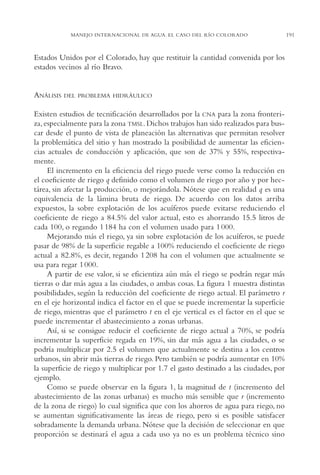 AMC Ag10 R.Colorado

16/4/94

11:47 am

Page 191

MANEJO INTERNACIONAL DE AGUA. EL CASO DEL RÍO COLORADO

Estados Unidos por el Colorado, hay que restituir la cantidad convenida por los
estados vecinos al río Bravo.

ANÁLISIS

DEL PROBLEMA HIDRÁULICO

Existen estudios de tecnificación desarrollados por la CNA para la zona fronteriza, especialmente para la zona TMSL. Dichos trabajos han sido realizados para buscar desde el punto de vista de planeación las alternativas que permitan resolver
la problemática del sitio y han mostrado la posibilidad de aumentar las eficiencias actuales de conducción y aplicación, que son de 37% y 55%, respectivamente.
El incremento en la eficiencia del riego puede verse como la reducción en
el coeficiente de riego q definido como el volumen de riego por año y por hectárea, sin afectar la producción, o mejorándola. Nótese que en realidad q es una
equivalencia de la lámina bruta de riego. De acuerdo con los datos arriba
expuestos, la sobre explotación de los acuíferos puede evitarse reduciendo el
coeficiente de riego a 84.5% del valor actual, esto es ahorrando 15.5 litros de
cada 100, o regando 1 184 ha con el volumen usado para 1 000.
Mejorando más el riego, ya sin sobre explotación de los acuíferos, se puede
pasar de 98% de la superficie regable a 100% reduciendo el coeficiente de riego
actual a 82.8%, es decir, regando 1 208 ha con el volumen que actualmente se
usa para regar 1 000.
A partir de ese valor, si se eficientiza aún más el riego se podrán regar más
tierras o dar más agua a las ciudades, o ambas cosas. La figura 1 muestra distintas
posibilidades, según la reducción del coeficiente de riego actual. El parámetro r
en el eje horizontal indica el factor en el que se puede incrementar la superficie
de riego, mientras que el parámetro t en el eje vertical es el factor en el que se
puede incrementar el abastecimiento a zonas urbanas.
Así, si se consigue reducir el coeficiente de riego actual a 70%, se podría
incrementar la superficie regada en 19%, sin dar más agua a las ciudades, o se
podría multiplicar por 2.5 el volumen que actualmente se destina a los centros
urbanos, sin abrir más tierras de riego. Pero también se podría aumentar en 10%
la superficie de riego y multiplicar por 1.7 el gasto destinado a las ciudades, por
ejemplo.
Como se puede observar en la figura 1, la magnitud de t (incremento del
abastecimiento de las zonas urbanas) es mucho más sensible que r (incremento
de la zona de riego) lo cual significa que con los ahorros de agua para riego, no
se aumentan significativamente las áreas de riego, pero si es posible satisfacer
sobradamente la demanda urbana. Nótese que la decisión de seleccionar en que
proporción se destinará el agua a cada uso ya no es un problema técnico sino

191

 