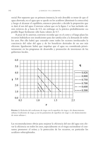 AMC Ag10 R.Colorado

192

16/4/94

11:47 am

Page 192

J. GRACIA Y R. CARMONA

social. Por supuesto que en primera instancia, lo más deseable es tratar de que el
agua ahorrada, sea el agua que se quede en los acuíferos (disminuir la extracción)
y luego al alcanzar el equilibrio, entonces proceder a decidir la proporción que
se dará al uso del agua. Conviene aclarar que en la figura 1 se han incluido valores teóricos de q hasta de 0.5, sin embargo en la práctica probablemente sea
posible llegar fácilmente sólo hasta valores de 0.7.
A pesar de lo anterior, conviene recordar que en el corto y el largo plazo los
recursos hidráulicos son insuficientes para dar satisfacción a la demanda de todos
los usos. Por ello habrá que extender entre todos los sectores involucrados la
conciencia del valor del agua y de los beneficios derivados de un uso más
eficiente. Igualmente habrá que impulsar que el agua sea considerada prioritariamente en los programas de desarrollo y promoción de inversiones de los
gobiernos locales.

FIGURA 1. Relación del coeficiente de riego con la superficie de riego y de abastecimiento
urbano. Coeficiente de riego q con los parámetros de superficie de riego r y de abastecimiento
de zonas urbanas t.

Las recomendaciones obvias para mejorar la eficiencia del uso del agua son: elevar la eficiencia en todos los usos, especialmente en el riego; racionalizar el consumo; promover el reúso; y la protección de los recursos, en particular los
acuíferos sobrexplotados.

 