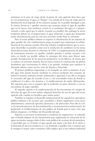 AMC Ag10 R.Colorado

194

16/4/94

11:48 am

Page 194

J. GRACIA Y R. CARMONA

ministran en la zona de riego desde el punto de vista agrícola. Esto hace que
la CNA proporcione el agua en “bloque” a la entrada de la zona de riego, pero la
distribución local depende de los usuarios aunque no es posible distinguir y, por
lo mismo, favorecer a aquellos usuarios que manejan mejor el agua de aquellos
que no lo hacen. Una tendencia actual en el suministro del agua, es a proporcionarla a todo aquel que la solicite (cuando sea posible). Sin embargo la nueva
tendencia deberá ser el proporcionar el agua solamente a aquél que demuestre
usarla eficientemente, para lo cual será necesario medir bien su consumo.
Para el sector público urbano se requiere la efientización de los sistemas de
agua potable. En esto evidentemente juega un papel muy importante la rehabilitación de los sistemas actuales. Pero hay trabajos complementarios que es necesario desarrollar en paralelo como son: la instalación de medidores en las tomas
domiciliarias hasta alcanzar la cobertura de 100%. La implementación de plantas
de tratamiento terciario en aquellas ciudades grandes y medias cercanas a los
sitios en donde sea posible utilizar la estrategia del reúso para liberar agua
potable. Tecnificación de los procesos productivos en las fábricas, de forma que
se reduzca el consumo unitario. En las zonas costeras la construcción de plantas
desaladoras que incrementen la oferta a las grandes ciudades para satisfacer la
demanda urbana, como son los casos de Tijuana y Ensenada.
El primer problema importante es el otorgarle un valor económico al uso
del agua. Esto puede hacerse mediante la correcta medición del consumo de
todos los usuarios (urbanos, rurales, industriales y agrícolas). Con ello se otorgará
la concesión del agua de acuerdo al uso y a las necesidades reales, de donde se
establecerá el cobro a los usuarios y el establecimiento de tarifas diferenciales.
Por supuesto para esto se requiere que la medición sea justa, eficiente y con un
mecanismo de pago expedito.
El segundo aspecto es la implementación de los mecanismos de compra de
derechos de agua. El sector urbano adquirirá derechos de uso de agua del sector
agrícola sólo cuando sea benéfico para ambas partes.
También se requiere el desarrollo institucional de los organismos operadores
público-urbanos y de acciones que consoliden a dichos organismos en las áreas:
administrativa, comercial, operativa, financiera y de planeación. Para ello, la CNA
ya ha iniciado procesos de descentralización y reestructuración institucional y ha
propiciado el establecimiento de una política de Estado para la zona TMSL que
deberá integrarse a la Política de Desarrollo del país.
Además, es necesario reestructurar y reordenar las asignaciones: se entiende
que el Estado dispone de los instrumentos para reglamentar la extracción de las
aguas nacionales, aunque dado el alto costo político de acciones de tal naturaleza,
es previsible que en el futuro el agua quede más sujeta a las leyes de la oferta y
la demanda. Es decir la tendencia es a ser destinada a aquellos usos y usuarios que
le otorgan el mayor valor económico. Ello implica que el uso urbano-industrial

 