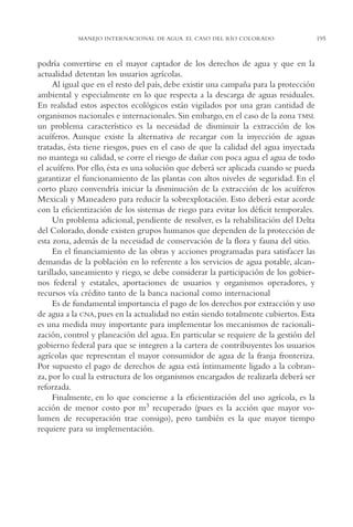 AMC Ag10 R.Colorado

16/4/94

11:48 am

Page 195

MANEJO INTERNACIONAL DE AGUA. EL CASO DEL RÍO COLORADO

podría convertirse en el mayor captador de los derechos de agua y que en la
actualidad detentan los usuarios agrícolas.
Al igual que en el resto del país, debe existir una campaña para la protección
ambiental y especialmente en lo que respecta a la descarga de aguas residuales.
En realidad estos aspectos ecológicos están vigilados por una gran cantidad de
organismos nacionales e internacionales. Sin embargo, en el caso de la zona TMSL
un problema característico es la necesidad de disminuir la extracción de los
acuíferos. Aunque existe la alternativa de recargar con la inyección de aguas
tratadas, ésta tiene riesgos, pues en el caso de que la calidad del agua inyectada
no mantega su calidad, se corre el riesgo de dañar con poca agua el agua de todo
el acuífero. Por ello, ésta es una solución que deberá ser aplicada cuando se pueda
garantizar el funcionamiento de las plantas con altos niveles de seguridad. En el
corto plazo convendría iniciar la disminución de la extracción de los acuíferos
Mexicali y Maneadero para reducir la sobrexplotación. Esto deberá estar acorde
con la eficientización de los sistemas de riego para evitar los déficit temporales.
Un problema adicional, pendiente de resolver, es la rehabilitación del Delta
del Colorado, donde existen grupos humanos que dependen de la protección de
esta zona, además de la necesidad de conservación de la flora y fauna del sitio.
En el financiamiento de las obras y acciones programadas para satisfacer las
demandas de la población en lo referente a los servicios de agua potable, alcantarillado, saneamiento y riego, se debe considerar la participación de los gobiernos federal y estatales, aportaciones de usuarios y organismos operadores, y
recursos vía crédito tanto de la banca nacional como internacional
Es de fundamental importancia el pago de los derechos por extracción y uso
de agua a la CNA, pues en la actualidad no están siendo totalmente cubiertos. Esta
es una medida muy importante para implementar los mecanismos de racionalización, control y planeación del agua. En particular se requiere de la gestión del
gobierno federal para que se integren a la cartera de contribuyentes los usuarios
agrícolas que representan el mayor consumidor de agua de la franja fronteriza.
Por supuesto el pago de derechos de agua está íntimamente ligado a la cobranza, por lo cual la estructura de los organismos encargados de realizarla deberá ser
reforzada.
Finalmente, en lo que concierne a la eficientización del uso agrícola, es la
acción de menor costo por m3 recuperado (pues es la acción que mayor volumen de recuperación trae consigo), pero también es la que mayor tiempo
requiere para su implementación.

195

 