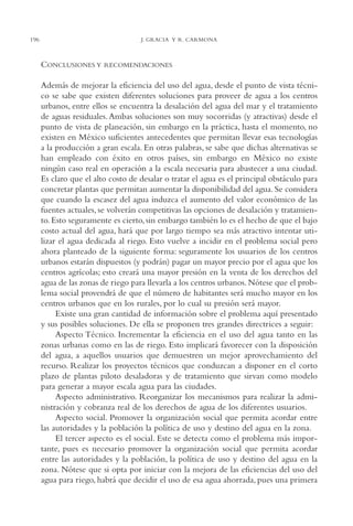 AMC Ag10 R.Colorado

16/4/94

196

11:48 am

Page 196

J. GRACIA Y R. CARMONA

CONCLUSIONES Y

RECOMENDACIONES

Además de mejorar la eficiencia del uso del agua, desde el punto de vista técnico se sabe que existen diferentes soluciones para proveer de agua a los centros
urbanos, entre ellos se encuentra la desalación del agua del mar y el tratamiento
de aguas residuales. Ambas soluciones son muy socorridas (y atractivas) desde el
punto de vista de planeación, sin embargo en la práctica, hasta el momento, no
existen en México suficientes antecedentes que permitan llevar esas tecnologías
a la producción a gran escala. En otras palabras, se sabe que dichas alternativas se
han empleado con éxito en otros países, sin embargo en México no existe
ningún caso real en operación a la escala necesaria para abastecer a una ciudad.
Es claro que el alto costo de desalar o tratar el agua es el principal obstáculo para
concretar plantas que permitan aumentar la disponibilidad del agua. Se considera
que cuando la escasez del agua induzca el aumento del valor económico de las
fuentes actuales, se volverán competitivas las opciones de desalación y tratamiento. Esto seguramente es cierto, sin embargo también lo es el hecho de que el bajo
costo actual del agua, hará que por largo tiempo sea más atractivo intentar utilizar el agua dedicada al riego. Esto vuelve a incidir en el problema social pero
ahora planteado de la siguiente forma: seguramente los usuarios de los centros
urbanos estarán dispuestos (y podrán) pagar un mayor precio por el agua que los
centros agrícolas; esto creará una mayor presión en la venta de los derechos del
agua de las zonas de riego para llevarla a los centros urbanos. Nótese que el problema social provendrá de que el número de habitantes será mucho mayor en los
centros urbanos que en los rurales, por lo cual su presión será mayor.
Existe una gran cantidad de información sobre el problema aquí presentado
y sus posibles soluciones. De ella se proponen tres grandes directrices a seguir:
Aspecto Técnico. Incrementar la eficiencia en el uso del agua tanto en las
zonas urbanas como en las de riego. Esto implicará favorecer con la disposición
del agua, a aquellos usuarios que demuestren un mejor aprovechamiento del
recurso. Realizar los proyectos técnicos que conduzcan a disponer en el corto
plazo de plantas piloto desaladoras y de tratamiento que sirvan como modelo
para generar a mayor escala agua para las ciudades.
Aspecto administrativo. Reorganizar los mecanismos para realizar la administración y cobranza real de los derechos de agua de los diferentes usuarios.
Aspecto social. Promover la organización social que permita acordar entre
las autoridades y la población la política de uso y destino del agua en la zona.
El tercer aspecto es el social. Este se detecta como el problema más importante, pues es necesario promover la organización social que permita acordar
entre las autoridades y la población, la política de uso y destino del agua en la
zona. Nótese que si opta por iniciar con la mejora de las eficiencias del uso del
agua para riego, habrá que decidir el uso de esa agua ahorrada, pues una primera

 