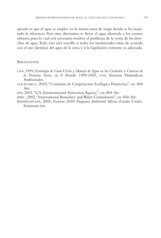 AMC Ag10 R.Colorado

16/4/94

11:48 am

Page 197

MANEJO INTERNACIONAL DE AGUA. EL CASO DEL RÍO COLORADO

opción es que el agua se emplee en la misma zona de riego donde se ha mejorado la eficiencia. Pero otra alternativa es llevar el agua ahorrada a los centros
urbanos, para lo cual será necesario resolver el problema de la venta de los derechos de agua.Todo esto será sencillo si todos los involucrados están de acuerdo
con el uso (destino) del agua de la zona y si la legislación existente es adecuada.

BIBLIOGRAFÍA
CNA, 1999, Estrategia

de Gran Visión y Manejo de Agua en las Ciudades y Cuencas de
la Frontera Norte, en el Periodo 1999-2005, CNA, Sistemas Hidráulicos
Ambientales.
COCEF-BECC, 2002, “Comisión de Cooperación Ecológica Fronteriza”, en Web
Site.
EPA, 2003, “U.S. Environmental Protection Agency”, en Web Site.
IBWC, 2002, “International Boundary and Water Commission”, en Web Site.
SEMARNAT-EPA, 2002, Frontera 2010: Programa Ambiental México Estados Unidos,
Semarnat-EPA.

197

 