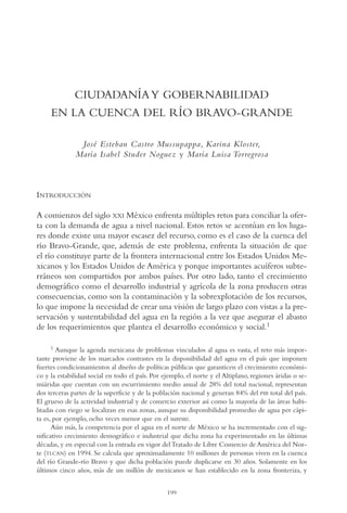 AMC Ag11 Río Bravo

16/4/94

11:48 am

Page 199

CIUDADANÍA Y GOBERNABILIDAD
EN LA CUENCA DEL RÍO BRAVO-GRANDE
José Esteban Castro Mussupappa, Karina Kloster,
María Isabel Studer Noguez y María Luisa Torregrosa

INTRODUCCIÓN
A comienzos del siglo XXI México enfrenta múltiples retos para conciliar la oferta con la demanda de agua a nivel nacional. Estos retos se acentúan en los lugares donde existe una mayor escasez del recurso, como es el caso de la cuenca del
río Bravo-Grande, que, además de este problema, enfrenta la situación de que
el río constituye parte de la frontera internacional entre los Estados Unidos Mexicanos y los Estados Unidos de América y porque importantes acuíferos subterráneos son compartidos por ambos países. Por otro lado, tanto el crecimiento
demográfico como el desarrollo industrial y agrícola de la zona producen otras
consecuencias, como son la contaminación y la sobrexplotación de los recursos,
lo que impone la necesidad de crear una visión de largo plazo con vistas a la preservación y sustentabilidad del agua en la región a la vez que asegurar el abasto
de los requerimientos que plantea el desarrollo económico y social.1
1

Aunque la agenda mexicana de problemas vinculados al agua es vasta, el reto más importante proviene de los marcados contrastes en la disponibilidad del agua en el país que imponen
fuertes condicionamientos al diseño de políticas públicas que garanticen el crecimiento económico y la estabilidad social en todo el país. Por ejemplo, el norte y el Altiplano, regiones áridas o semiáridas que cuentan con un escurrimiento medio anual de 28% del total nacional, representan
dos terceras partes de la superficie y de la población nacional y generan 84% del PIB total del país.
El grueso de la actividad industrial y de comercio exterior así como la mayoría de las áreas habilitadas con riego se localizan en esas zonas, aunque su disponibilidad promedio de agua per cápita es, por ejemplo, ocho veces menor que en el sureste.
Aún más, la competencia por el agua en el norte de México se ha incrementado con el significativo crecimiento demográfico e industrial que dicha zona ha experimentado en las últimas
décadas, y en especial con la entrada en vigor del Tratado de Libre Comercio de América del Norte (TLCAN) en 1994. Se calcula que aproximadamente 10 millones de personas viven en la cuenca
del río Grande-río Bravo y que dicha población puede duplicarse en 30 años. Solamente en los
últimos cinco años, más de un millón de mexicanos se han establecido en la zona fronteriza, y
199

 