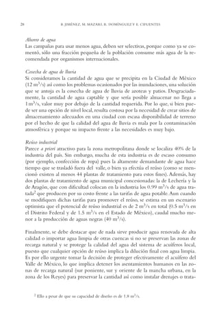 AMC Ag01ValleMéx.

28

13/4/94

04:57 pm

Page 28

B. JIMÉNEZ, M. MAZARI, R. DOMÍNGUEZ Y E. CIFUENTES

Ahorro de agua
Las campañas para usar menos agua, deben ser selectivas, porque como ya se comentó, sólo una fracción pequeña de la población consume más agua de la recomendada por organismos internacionales.
Cosecha de agua de lluvia
Si consideramos la cantidad de agua que se precipita en la Ciudad de México
(12 m3/s) así como los problemas ocasionados por las inundaciones, una solución
que se antoja es la cosecha de agua de lluvia de azoteas y patios. Desgraciadamente, la cantidad de agua captable y que sería posible almacenar no llega a
1 m3/s, valor muy por debajo de la cantidad requerida. Por lo que, si bien puede ser una opción de nivel local, resulta costosa por la necesidad de crear sitios de
almacenamiento adecuados en una ciudad con escasa disponibilidad de terreno
por el hecho de que la calidad del agua de lluvia es mala por la contaminación
atmosférica y porque su impacto frente a las necesidades es muy bajo.
Reúso industrial
Parece a priori atractivo para la zona metropolitana donde se localiza 40% de la
industria del país. Sin embargo, mucha de esta industria es de escaso consumo
(por ejemplo, confección de ropa) pues la altamente demandante de agua hace
tiempo que se trasladó fuera del valle, o bien ya efectúa el reúso (como se mencionó existen al menos 44 plantas de tratamiento para estos fines). Además, hay
dos plantas de tratamiento de agua municipal concesionadas: la de Lechería y la
de Aragón, que con dificultad colocan en la industria los 0.99 m3/s de agua tratada2 que producen por su costo frente a las tarifas de agua potable. Aun cuando
se modifiquen dichas tarifas para promover el reúso, se estima en un escenario
optimista que el potencial de reúso industrial es de 2 m3/s en total (0.5 m3/s en
el Distrito Federal y de 1.5 m3/s en el Estado de México), caudal mucho menor a la producción de aguas negras (40 m3/s).
Finalmente, se debe destacar que de nada sirve producir agua renovada de alta
calidad o importar agua limpia de otras cuencas si no se preservan las zonas de
recarga natural y se protege la calidad del agua del sistema de acuíferos local,
puesto que cualquier opción de reúso implica la dilución final con agua limpia.
Es por ello urgente tomar la decisión de proteger efectivamente el acuífero del
Valle de México, lo que implica detener los asentamientos humanos en las zonas de recarga natural (sur poniente, sur y oriente de la mancha urbana, en la
zona de los Reyes) para preservar la cantidad así como instalar drenajes o trata-

2

Ello a pesar de que su capacidad de diseño es de 1.8 m3/s.

 