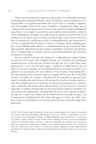 AMC Ag11 Río Bravo

200

16/4/94

11:48 am

Page 200

J. CASTRO, K. KLOSTER, M. STUDER Y M. TORREGROSA

Desde nuestra perspectiva, estos retos sólo pueden ser enfrentados mediante
la participación conjunta del Estado y de la sociedad, en tanto beneficiarios y corresponsables en la gestión sustentable del recurso. En este sentido, la organización de la gestión a nivel de la cuenca constituye el instrumento idóneo para la
conformación de un espacio socio-territorial que garantice la gobernabilidad del
agua. Esto es así porque la creación de una unidad socio-territorial a nivel de
cuenca hidrológica constituye un modo social de asumir la construcción de un
territorio en el cual se toma en cuenta no sólo el agua como recurso sino también el conjunto de condiciones sociales y medioambientales que determinan el
ciclo de su reproducción. En efecto, la cuenca es el espacio donde cohabitan grupos sociales diferenciados cultural y económicamente, los que a pesar de haber
sido separados arbitrariamente por razones geopolíticas continúan reproduciéndose y compartiendo un mismo espacio socio-medioambiental que trasciende
las fronteras nacionales.
En este artículo trataremos de explorar la complejidad que supone enfrentar este reto en la cuenca del río Bravo-Grande en el contexto de las profundas
transformaciones de las relaciones Estado-sociedad que vive el país. Estas transformaciones —en el caso del sector agua— implican un doble proceso: por un
lado, a su vez con 2 aspectos, a) la centralización de la autoridad normativa y regulatoria en una instancia de nivel federal y b) la creciente descentralización y
desconcentración de la estructura federal encargada del recurso. Por el otro lado
tenemos el intento de creación y liberalización de mercados de agua para gestionar la distribución más eficiente del recurso. En relación al primer punto, se
trata de la transferencia de las funciones de planeación, programación, construcción y operación del recurso, de la infraestructura y de los servicios a instancias
regionales y estatales, mientras que la estructura federal central se transforma en
una instancia de regulación y normatividad del sector. Con respecto al segundo aspecto, se trata como dijimos de la constitución de mercados de agua y de
la consecuente transformación del usuario del agua en cliente que debe comprar el agua ya convertida en un servicio comercial cuyo costo debe pagar integralmente.

más de 12% de la gente que ahí habita no tiene acceso al agua potable. Las ciudades más grandes
de la zona, como las estadounidenses Albuquerque, Las Cruces y El Paso y Ciudad Juárez en el lado mexicano están alcanzando los límites de disponibilidad de agua subterránea, y se estima que
en 20 años se habrá acabado con este recurso. Dichas ciudades, de hecho, ya están contemplando
satisfacer sus demandas futuras de agua a costa de la agricultura de irrigación, lo cual permite
prever la emergencia de importantes conflictos con los usuarios agrícolas. Nada más en el valle de
Texas de la baja cuenca del río Bravo se localiza una industria agrícola de riego multimillonaria
que depende de dos presas que se alimentan fundamentalmente del agua que llueve en el norte de
México.

 
