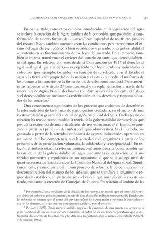 AMC Ag11 Río Bravo

16/4/94

11:48 am

Page 201

CIUDADANÍA Y GOBERNABILIDAD EN LA CUENCA DEL RÍO BRAVO-GRANDE

En este sentido, entre otros cambios introducidos en la legislación del agua
se incluye la creación de la figura jurídica de la concesión, que posibilita la conformación de nuevas formas de “usuarios” con capacidad de usufructo privado
del recurso. Estos cambios intentan crear las condiciones para transformar el estatus del agua de bien público a bien económico y privado, cuya gobernabilidad
se sustente en el funcionamiento de las leyes del mercado. En el proceso, también se intenta transformar el carácter del usuario en tanto que derechohabiente del agua. En relación con esto, desde la Constitución de 1917 el derecho al
agua —al igual que a la tierra— era ejercido por los ciudadanos individuales o
colectivos (por ejemplo, los ejidos) en función de su relación con el Estado: el
agua y la tierra eran propiedad de la nación y el estado concedía el usufructo de
los mismos a los usuarios en la forma de un derecho constitucional. Precisamente las reformas al Artículo 27 constitucional y su reglamentación a través de la
nueva Ley de Aguas Nacionales buscan transformar esta relación entre el Estado
y el derechohabiente mediante la redefinición de los derechos y responsabilidades de los usuarios.2
Otra consecuencia significativa de los procesos que acabamos de describir es
la reformulación de las formas de participación ciudadana, en el marco de una
reestructuración general del sistema de gobernabilidad del agua. Dicha reestructuración ha tenido como modelo la teoría de la gobernabilidad democrática que
postula la existencia de una articulación de tres estructuras: a) el Estado, organizado a partir del principio del orden jerárquico-burocrático, b) el mercado, organizado a partir de la actividad autónoma de agentes individuales operando en
un marco de libre competencia, y c) la sociedad civil, organizada a partir de los
principios de la participación voluntaria, la solidaridad y la reciprocidad.3 En relación al ámbito estatal, la reforma institucional antes descrita busca transformar
la estructura de la gobernabilidad del agua mediante la centralización de la autoridad normativa y regulatoria en un organismo al que se le otorga nivel de
quasi-secretaría de Estado, a saber, la Comisión Nacional del Agua (CNA). Simultáneamente, y como parte del mismo proceso de reforma, la descentralización y
desconcentración del manejo de los sistemas que se transfiere a organismos regionales y estatales y, en particular para el caso al que nos referimos en este artículo, mediante la creación de Consejos de Cuenca. En relación al ámbito de las
2 Por ejemplo, hasta mediados de la década de los noventa, se asumía que el costo del servicio debía ser cubierto principalmente a través de una donación político-impositiva del Estado; con
las reformas se intenta que el costo del servicio refleje los costos reales y permita la autosuficiencia de los sistemas, a la vez que sea enteramente cubierto por el usuario.
3 Piccioto (1997). Otros autores también sugieren la existencia de una cuarta estructura en la
gobernabilidad de los sistemas sociales modernos: el orden de los intereses corporativos, que se distinguiría claramente de los otros tres y tendría una importancia por lo menos equivalente (Streeck
y Schmitter, 1985).

201

 