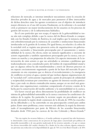 AMC Ag11 Río Bravo

202

16/4/94

11:48 am

Page 202

J. CASTRO, K. KLOSTER, M. STUDER Y M. TORREGROSA

relaciones de mercado, se intentan introducir mecanismos como la creación de
derechos privados de agua y de mercados para promover el libre intercambio
de dichos derechos entre los agentes económicos con el objetivo de introducir
mayor eficiencia en el uso del recurso. Finalmente, en lo referente a la sociedad
civil, se promueve un mayor involucramiento de los usuarios en los procesos de
gestión del recurso y de la infraestructura hidráulica.
En el caso particular que nos ocupa, el espacio de la gobernabilidad se torna aún más complejo debido a que la cuenca del río Bravo-Grande es compartida con los Estados Unidos de América, lo cual implica que la instancia estatal
está sobredeterminada por la existencia de acuerdos e instituciones binacionales
involucradas en la gestión de la misma. De igual forma, en relación a la esfera de
la sociedad civil, se registra una presencia activa de organizaciones no gubernamentales, nacionales y binacionales preocupadas por el saneamiento y sustentabilidad de la cuenca. En efecto, existe un número significativo y creciente de
actores organizados y también espontáneos preocupados por la cuenca, con acciones en marcha y con propuestas de solución. Un aspecto interesante de la intervención de estos actores es que sus actividades se orientan a problemas que
tradicionalmente eran considerados parte del ámbito de responsabilidad estatal y
que en algunas esferas ha ido transformándose a través de diversos procesos en
un espacio crecientemente organizado a partir de las leyes del mercado. Es precisamente en esta coyuntura que se detecta el recrudecimiento y la emergencia
de conflictos en torno al agua, a punto tal que incluso algunas organizaciones de
la “sociedad civil”, teóricamente organizadas a partir de principios de solidaridad
y reciprocidad, terminan por convertirse en agentes de intereses sociales particulares y por ende en abierta contradicción mutua, aunque en un nivel más general todas estas organizaciones continúan compartiendo el terreno común de la
lucha por la conservación del medio ambiente y la sustentabilidad en la cuenca.
Un factor crucial que afecta directamente las posibilidades de establecer un
sistema de gobernabilidad sustentable en la cuenca concierne las condiciones climáticas de la región. En particular, la reciente sequía sin precedentes que ha
venido afectando la región desde comienzos de la década de 1990, ha exacerbado las dificultades y se ha convertido en una preocupación central para ambos
países. Entre otros problemas, como veremos más adelante, la sequía ha determinado el incumplimiento por parte de México de los acuerdos binacionales
firmados desde 1944 para las cuencas de los ríos Colorado y Bravo-Grande.4
4

En esta región, los recursos hídricos, y el medio ambiente en general, han sido fuertemente deteriorados como consecuencia de un proceso de largo plazo caracterizado por políticas de
desarrollo insostenibles y de una gestión inadecuada de los recursos naturales, a lo que se suman
los efectos irreversibles del cambio climático.Ya a finales de los años ochenta, algunas estimaciones preveían una reducción en la disponibilidad de agua de 76% en el río Bravo-Grande y de 40%

 