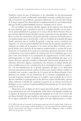 AMC Ag11 Río Bravo

16/4/94

11:48 am

Page 203

CIUDADANÍA Y GOBERNABILIDAD EN LA CUENCA DEL RÍO BRAVO-GRANDE

También, a pesar de que el fenómeno se ha convertido en una preocupación
central para los actores involucrados (autoridades, usuarios y población en general), en la práctica los problemas operativos inherentes a la creación del Consejo
de Cuenca regional han obstaculizado la implementación de una institucionalidad que facilite la gobernabilidad efectiva y equitativa de la cuenca.
En este trabajo intentamos abordar algunos de los aspectos más destacados
de estos procesos que e introducen nuevos y complejos desafíos en los procesos de gobernabilidad en la gestión de la cuenca del río Bravo-Grande. Para lograr nuestro objetivo hemos dividido nuestra exposición en tres apartados y una
breve sección de conclusiones. El primer apartado concierne las transformaciones institucionales que se han llevado a cabo en el ámbito de la gestión del agua,
donde asumimos que el modelo de gestión a nivel de cuenca constituye una
respuesta a la crisis de gobernabilidad del recurso. En el segundo apartado presentamos un análisis de la situación en la cuenca del río Bravo-Grande, con especial énfasis en la creación de los espacios institucionales y sociales de la participación en la gestión de la cuenca; en particular, prestamos atención a lo que
consideramos es un nuevo ámbito de construcción de la ciudadanía, que se expresa entre otras formas en la constitución de organizaciones sociales civiles y
gubernamentales en torno al problema de la gobernabilidad del agua en la
cuenca. El tercer apartado considera la dimensión internacional del proceso, y finalmente ofrecemos algunas conclusiones. En resumen, el trabajo aborda primero el doble proceso de centralización de la autoridad normativa y regulatoria y de descentralización de la gestión operativa del agua en su dimensión
nacional, para posteriormente analizar la forma que asumen dichos cambios en
el ámbito más acotado y específico de la cuenca del río Bravo-Grande. Completamos este análisis con un tratamiento de la creciente complejidad que caracteriza la gestión integral del agua en la región como resultado de la necesidad de consolidar la participación de los diversos actores involucrados, quienes
deben enfrentar el desafío de compartir la gestión de un mismo territorio hidrológico en un contexto de gobernabilidad determinado por el carácter binacional de la cuenca.
Ahora bien, con el objeto de dar la mayor precisión posible a nuestro análisis nos planteamos una serie de preguntas: ¿Qué tanto se ha logrado cumplir con
el objetivo de promover una participación ampliada en el caso de la cuenca del
río Bravo-Grande? ¿En qué medida se trata más de un proyecto en marcha que
de un logro verificable en los hechos? ¿Qué es lo que objetivamente se constien la cuenca alta del río Colorado. La prolongada sequía que afecta la región desde 1992 ha impactado no sólo a las principales ciudades fronterizas y a las zonas agrícolas sino también la propia
relación internacional entre México y Estados Unidos (Revelle y Waggoner, citado en Székely,
1993, nota de pie núm. 11, p. 400).

203

 