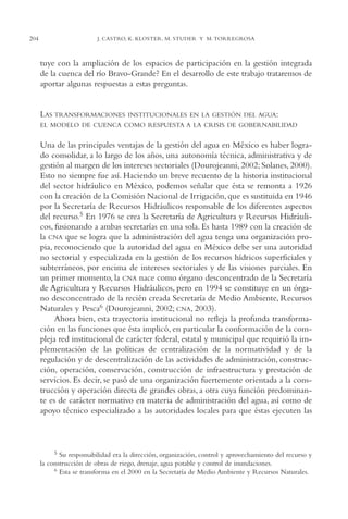 AMC Ag11 Río Bravo

204

16/4/94

11:48 am

Page 204

J. CASTRO, K. KLOSTER, M. STUDER Y M. TORREGROSA

tuye con la ampliación de los espacios de participación en la gestión integrada
de la cuenca del río Bravo-Grande? En el desarrollo de este trabajo trataremos de
aportar algunas respuestas a estas preguntas.

LAS TRANSFORMACIONES

INSTITUCIONALES EN LA GESTIÓN DEL AGUA:

EL MODELO DE CUENCA COMO RESPUESTA A LA CRISIS DE GOBERNABILIDAD

Una de las principales ventajas de la gestión del agua en México es haber logrado consolidar, a lo largo de los años, una autonomía técnica, administrativa y de
gestión al margen de los intereses sectoriales (Dourojeanni, 2002; Solanes, 2000).
Esto no siempre fue así. Haciendo un breve recuento de la historia institucional
del sector hidráulico en México, podemos señalar que ésta se remonta a 1926
con la creación de la Comisión Nacional de Irrigación, que es sustituida en 1946
por la Secretaría de Recursos Hidráulicos responsable de los diferentes aspectos
del recurso.5 En 1976 se crea la Secretaría de Agricultura y Recursos Hidráulicos, fusionando a ambas secretarías en una sola. Es hasta 1989 con la creación de
la CNA que se logra que la administración del agua tenga una organización propia, reconociendo que la autoridad del agua en México debe ser una autoridad
no sectorial y especializada en la gestión de los recursos hídricos superficiales y
subterráneos, por encima de intereses sectoriales y de las visiones parciales. En
un primer momento, la CNA nace como órgano desconcentrado de la Secretaría
de Agricultura y Recursos Hidráulicos, pero en 1994 se constituye en un órgano desconcentrado de la recién creada Secretaría de Medio Ambiente, Recursos
Naturales y Pesca6 (Dourojeanni, 2002; CNA, 2003).
Ahora bien, esta trayectoria institucional no refleja la profunda transformación en las funciones que ésta implicó, en particular la conformación de la compleja red institucional de carácter federal, estatal y municipal que requirió la implementación de las políticas de centralización de la normatividad y de la
regulación y de descentralización de las actividades de administración, construcción, operación, conservación, construcción de infraestructura y prestación de
servicios. Es decir, se pasó de una organización fuertemente orientada a la construcción y operación directa de grandes obras, a otra cuya función predominante es de carácter normativo en materia de administración del agua, así como de
apoyo técnico especializado a las autoridades locales para que éstas ejecuten las

5 Su responsabilidad era la dirección, organización, control y aprovechamiento del recurso y
la construcción de obras de riego, drenaje, agua potable y control de inundaciones.
6 Esta se transforma en el 2000 en la Secretaría de Medio Ambiente y Recursos Naturales.

 