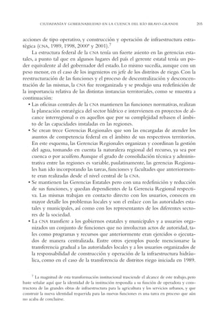AMC Ag11 Río Bravo

16/4/94

11:48 am

Page 205

CIUDADANÍA Y GOBERNABILIDAD EN LA CUENCA DEL RÍO BRAVO-GRANDE

acciones de tipo operativo, y construcción y operación de infraestructura estratégica (CNA, 1989, 1998, 2000ª y 2001).7
La estructura federal de la CNA tenía un fuerte asiento en las gerencias estatales, a punto tal que en algunos lugares del país el gerente estatal tenía un poder equivalente al del gobernador del estado. Lo mismo sucedía, aunque con un
peso menor, en el caso de los ingenieros en jefe de los distritos de riego. Con la
reestructuración de las funciones y el proceso de descentralización y desconcentración de las mismas, la CNA fue reorganizada y se produjo una redefinición de
la importancia relativa de las distintas instancias territoriales, como se muestra a
continuación:
• Las oficinas centrales de la CNA mantienen las funciones normativas, realizan
la planeación estratégica del sector hídrico e intervienen en proyectos de alcance interregional o en aquellos que por su complejidad rebasen el ámbito de las capacidades instaladas en las regiones.
• Se crean trece Gerencias Regionales que son las encargadas de atender los
asuntos de competencia federal en el ámbito de sus respectivos territorios.
En este esquema, las Gerencias Regionales organizan y coordinan la gestión
del agua, tomando en cuenta la naturaleza regional del recurso, ya sea por
cuenca o por acuífero.Aunque el grado de consolidación técnica y administrativa entre las regiones es variable, paulatinamente, las gerencias Regionales han ido incorporando las tareas, funciones y facultades que anteriormente eran realizadas desde el nivel central de la CNA.
• Se mantienen las Gerencias Estatales pero con una redefinición y reducción
de sus funciones, y quedan dependientes de la Gerencia Regional respectiva. Las mismas trabajan en contacto directo con los usuarios, conocen en
mayor detalle los problemas locales y son el enlace con las autoridades estatales y municipales, así como con los representantes de los diferentes sectores de la sociedad.
• La CNA transfiere a los gobiernos estatales y municipales y a usuarios organizados un conjunto de funciones que no involucran actos de autoridad, tales como programas y recursos que anteriormente eran ejercidos o ejecutados de manera centralizada. Entre otros ejemplos puede mencionarse la
transferencia gradual a las autoridades locales y a los usuarios organizados de
la responsabilidad de construcción y operación de la infraestructura hidráulica, como en el caso de la transferencia de distritos riego iniciada en 1989.
7

La magnitud de esta transformación institucional trasciende el alcance de este trabajo, pero
baste señalar aquí que la identidad de la institución respondía a su función de operadora y constructora de las grandes obras de infraestructura para la agricultura y los servicios urbanos, y que
construir la nueva identidad requerida para las nuevas funciones es una tarea en proceso que aún
no acaba de concluirse.

205

 