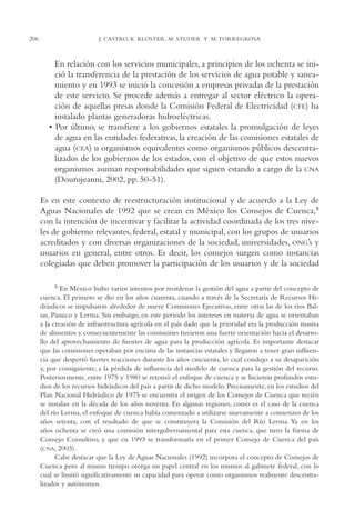 AMC Ag11 Río Bravo

206

16/4/94

11:48 am

Page 206

J. CASTRO, K. KLOSTER, M. STUDER Y M. TORREGROSA

En relación con los servicios municipales, a principios de los ochenta se inició la transferencia de la prestación de los servicios de agua potable y saneamiento y en 1993 se inició la concesión a empresas privadas de la prestación
de este servicio. Se procede además a entregar al sector eléctrico la operación de aquellas presas donde la Comisión Federal de Electricidad (CFE) ha
instalado plantas generadoras hidroeléctricas.
• Por último, se transfiere a los gobiernos estatales la promulgación de leyes
de agua en las entidades federativas, la creación de las comisiones estatales de
agua (CEA) u organismos equivalentes como organismos públicos descentralizados de los gobiernos de los estados, con el objetivo de que estos nuevos
organismos asuman responsabilidades que siguen estando a cargo de la CNA
(Dourojeanni, 2002, pp. 50-51).
Es en este contexto de reestructuración institucional y de acuerdo a la Ley de
Aguas Nacionales de 1992 que se crean en México los Consejos de Cuenca,8
con la intención de incentivar y facilitar la actividad coordinada de los tres niveles de gobierno relevantes, federal, estatal y municipal, con los grupos de usuarios
acreditados y con diversas organizaciones de la sociedad, universidades, ONG’s y
usuarios en general, entre otros. Es decir, los consejos surgen como instancias
colegiadas que deben promover la participación de los usuarios y de la sociedad
8 En México hubo varios intentos por reordenar la gestión del agua a partir del concepto de
cuenca. El primero se dio en los años cuarenta, cuando a través de la Secretaría de Recursos Hidráulicos se impulsaron alrededor de nueve Comisiones Ejecutivas, entre otras las de los ríos Balsas, Pánuco y Lerma. Sin embargo, en este periodo los intereses en materia de agua se orientaban
a la creación de infraestructura agrícola en el país dado que la prioridad era la producción masiva
de alimentos y consecuentemente las comisiones tuvieron una fuerte orientación hacia el desarrollo del aprovechamiento de fuentes de agua para la producción agrícola. Es importante destacar
que las comisiones operaban por encima de las instancias estatales y llegaron a tener gran influencia que despertó fuertes reacciones durante los años cincuenta, lo cual condujo a su desaparición
y, por consiguiente, a la pérdida de influencia del modelo de cuenca para la gestión del recurso.
Posteriormente, entre 1975 y 1980 se retomó el enfoque de cuenca y se hicieron profundos estudios de los recursos hidráulicos del país a partir de dicho modelo. Precisamente, en los estudios del
Plan Nacional Hidráulico de 1975 se encuentra el origen de los Consejos de Cuenca que recién
se instalan en la década de los años noventa. En algunas regiones, como es el caso de la cuenca
del río Lerma, el enfoque de cuenca había comenzado a utilizarse nuevamente a comienzos de los
años setenta, con el resultado de que se constituyera la Comisión del Río Lerma. Ya en los
años ochenta se creó una comisión intergubernamental para esta cuenca, que tuvo la forma de
Consejo Consultivo, y que en 1993 se transformaría en el primer Consejo de Cuenca del país
(CNA, 2003).
Cabe destacar que la Ley de Aguas Nacionales (1992) incorpora el concepto de Consejos de
Cuenca pero al mismo tiempo otorga un papel central en los mismos al gabinete federal, con lo
cual se limitó significativamente su capacidad para operar como organismos realmente descentralizados y autónomos.

 