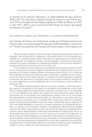 AMC Ag11 Río Bravo

16/4/94

11:48 am

Page 207

CIUDADANÍA Y GOBERNABILIDAD EN LA CUENCA DEL RÍO BRAVO-GRANDE

en general en los procesos inherentes a la gobernabilidad del agua (Chávez,
2002, p. 52).9 De esta forma, el primer Consejo de Cuenca se crea el 28 de enero de 1993, en la región Lerma Chapala, seguido por el Valle de México en 1995,
y entre 1997 y 2002 se crean el resto de los 25 Consejos de Cuenca que operan
actualmente en el país.10

LA

GESTIÓN DE CUENCA, ¿UNA RESPUESTA A LA CRISIS DE GOBERNABILIDAD?

Los Consejos de Cuenca son instituciones creadas por el Estado mexicano con
el fin de lograr un manejo integral del agua por unidad hidrológica a nivel cuenca.11 Desde esta perspectiva los Consejos de Cuenca surgen como respuesta a la
9 En efecto, según el artículo 13 de la Ley de Aguas Nacionales, los Consejos de Cuenca son
instituidos como las instancias de coordinación y concertación entre la CNA, las dependencias y
entidades de los gobiernos federal, estatal o municipal y los representantes de los usuarios de la
cuenca respectiva, con el objeto de formular y ejecutar programas y acciones para la mejor administración de las aguas, el desarrollo de la infraestructura hidráulica y de los servicios respectivos y
la preservación de los recursos de la cuenca (CNA: 1994, p. 15).
10 Para coordinar la creación, operación y consolidación de los Consejos de Cuenca, en 1997
la CNA creó dentro de su estructura orgánica la Coordinación de Consejos de Cuenca (CCC), dependiente de la Unidad de Programas Rurales y Participación Social (UPRPS). La CCC realiza una
labor importante de promoción, facilitación, apoyo, coordinación y consolidación de los Consejos. De esta manera se busca asegurar que éstos se constituyan de manera homogénea, respetando
las diferencias que determinen las características físicas, socioeconómicas, políticas y financieras de
sus cuencas respectivas, así como la problemática de los recursos hídricos en cada caso (México/
Semarnap, 1997).
11 En realidad, la gestión integral del agua es un reto que se enfrenta a nivel internacional y
que requiere la armonización de los intereses y de la dinámica de las poblaciones con las condiciones y dinámica propias del medioambiente, en particular con relación a las cuencas hidrográficas y al ciclo hidrológico. Esto significa que el proceso de toma de decisiones requiere tanto del
conocimiento de las características del comportamiento humano como de las características
del medioambiente circundante (Dourojeanni, 2001, p. 7). Ahora bien, en este sentido, cada Consejo de Cuenca es la expresión única —o así debía serlo— de una forma social con características
propias en función de las identidades de los actores sociales e institucionales que lo constituyen. Es
decir, cada unidad hidrológica se encuentra en constante interrelación con la población que produce y se reproduce en ese territorio y constituye una unidad única, diferenciada de la totalidad
territorial más amplia a la que pertenece, como es la nacional. Por supuesto, la complejidad del fenómeno aumenta significativamente cuando dicha territorialidad más amplia incluye más de un
Estado-nación, que es precisamente el caso en la cuenca que nos ocupa en este trabajo. Por supuesto, el proceso de descentralización está estrechamente relacionado con esta dinámica, de modo que la dinámica institucional del mismo puede corresponderse con la demanda desde abajo por
el acceso a una mayor autonomía en la gestión de los recursos que constituyen la base material de
la reproducción de una determinada población en un territorio material específico, demanda que
también se orienta a obtener una mayor participación en la toma de decisiones.

207

 
