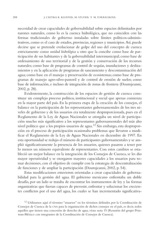 AMC Ag11 Río Bravo

208

16/4/94

11:48 am

Page 208

J. CASTRO, K. KLOSTER, M. STUDER Y M. TORREGROSA

necesidad de crear capacidades de gobernabilidad sobre espacios delimitados por
razones naturales, como lo es la cuenca hidrológica, que no coinciden con las
formas tradicionales de gobierno instaladas sobre límites políticos-administrativos, como es el caso de estados, provincias, regiones y municipios.Así, puede
decirse que se pretende evolucionar de golpe del uso del concepto de cuenca
estrictamente como unidad hidrológica a otro que la concibe como base de participación de sus habitantes y de la gobernabilidad intermunicipal; como base de
ordenamiento de uso territorial y de la gestión y conservación de los recursos
naturales; como base de programas de control de sequías, inundaciones y deslizamientos y en la aplicación de programas de saneamiento y descontaminación del
agua; como base en el manejo y preservación de ecosistemas; como base de programas de manejo agro-silvo-pastoril y de control de erosión de suelos; como
base de información, e incluso de integración de zonas de frontera (Dourojeanni,
2002, p. 28).
Evidentemente, la construcción de los espacios de gestión de cuenca constituye un complejo proceso político, institucional y social que apenas comienza
en la mayor parte del país. En la primera etapa de la creación de los consejos, el
balance en la participación de los representantes gubernamentales de los tres niveles de gobierno y de los usuarios era totalmente desproporcionada, pues en el
Reglamento de la Ley de Aguas Nacionales se otorgaba un nivel de participación mucho más significativo a los representantes gubernamentales del más alto
nivel político que a los propios usuarios de agua.12 Sin embargo, esta desproporción en el proceso de participación ocasionaba problemas que llevaron a modificar el Reglamento de la Ley de Aguas Nacionales en diciembre de 1997. En
esta oportunidad se redujo el número de participantes gubernamentales y se amplió significativamente la presencia de los usuarios, quienes pasaron a tener por
lo menos un número equivalente de representantes. Con estos cambios se estableció un mejor balance en la integración de los Consejos de Cuenca, se les dio
mayor operatividad y se otorgaron mayores capacidades a los usuarios para tomar decisiones, con el objetivo de cumplir con la estrategia de descentralización
de funciones y de ampliar la participación (Dourojeanni, 2002, p. 54).
Estas modificaciones estuvieron orientadas a crear capacidades de gobernabilidad para la gestión del agua. El gobierno mexicano enfrentaba un doble
desafío, por un lado se trataba de encontrar los instrumentos de ley y las formas
organizativas que fueran capaces de prevenir, enfrentar y solucionar los crecientes conflictos por el uso del agua, los cuales se han incrementado significativa12 Utilizamos aquí el término “usuarios” en los términos definidos por la Coordinación de
Consejos de Cuenca de la CNA para la organización de dichos consejos en el país, es decir, todos
aquellos que tienen una concesión de derecho de agua, véase nota 15 (Reunión del grupo Prinwass-México con integrantes de la Coordinación de Consejos de Cuenca).

 