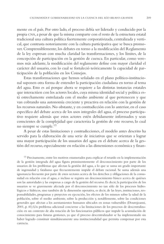 AMC Ag11 Río Bravo

16/4/94

11:48 am

Page 209

CIUDADANÍA Y GOBERNABILIDAD EN LA CUENCA DEL RÍO BRAVO-GRANDE

mente en el país. Por otro lado, el proceso debía ser liderado y conducido por la
propia CNA, a pesar de que la misma comparte con el resto de la estructura estatal
tradicional una cultura política fuertemente corporativizada, centralizada y vertical, que contrasta notoriamente con la cultura participativa que se busca promover. Comprensiblemente, los debates en torno a la modificación del Reglamento
de la ley expresan con mucha claridad las transformaciones, y los límites, de la
concepción de participación en la gestión de cuenca. En particular, como veremos más adelante, la modificación del reglamento define con mayor claridad el
carácter del usuario, con lo cual se fortaleció teóricamente la capacidad de participación de la población en los Consejos.
Estas transformaciones que hemos señalado en el plano político-institucional suponen otra forma de entender la participación ciudadana en torno al tema
del agua. Esto es así porque ahora se requiere a las distintas instancias estatales
que interactúen con los actores locales, cuya misma identidad social y política está estrechamente entrelazada con el medio ambiente al que pertenecen y que
van cobrando una autonomía creciente y preactiva en relación con la gestión de
los recursos naturales. No obstante, y en contradicción con lo anterior, en el caso
específico del debate acerca de los usos integrales del agua, el proceso participativo requiere además que estos actores estén debidamente informados y sean
conscientes de la complejidad que caracteriza la gestión de este recurso, lo cual
no siempre se cumple.13
A pesar de estas limitaciones y contradicciones, el modelo antes descrito ha
servido para la elaboración de una serie de iniciativas que se orientan a lograr
una mayor participación de los usuarios del agua en el debate acerca de la gestión del recurso, especialmente en relación a las dimensiones económica y finan13

Precisamente, entre los motivos enumerados para explicar el retardo en la implementación
de la gestión integrada del agua figura prominentemente el desconocimiento por parte de los
usuarios de los problemas que afectan la gestión del agua, a lo que se suma un grado importante
de ingenuidad y fatalismo que frecuentemente impide el debate racional. Se suma además una
ignorancia frecuente por parte de estos sectores acerca de los derechos y obligaciones de la comunidad en relación con el agua, e incluso se registra un desconocimiento básico acerca de quiénes
son las autoridades y las empresas a cargo de la gestión del recurso. Es decir, la participación de los
usuarios se ve gravemente afectada por el desconocimiento no tan sólo de los procesos hidrológicos e hídricos, sino también de la dimensión operativa, es decir, de las leyes, instituciones, responsabilidades, programas y proyectos en ejecución, los efectos de los mismos sobre la salud de la
población, sobre el medio ambiente, sobre la producción y, notablemente, sobre las condiciones
generales que afectan a los asentamientos humanos ubicados en zonas vulnerables (Dourojeanni,
2001, p. 41).Un problema adicional concierne a las limitaciones de los procesos de descentralización en un contexto de alta rotación de los funcionarios públicos que impide la acumulación de
conocimiento para futuras gestiones, ya que el proceso descentralizador se ha implementado sin
haber logrado constituir simultáneamente una institucionalidad que permita compensar por esta
carencia.

209

 