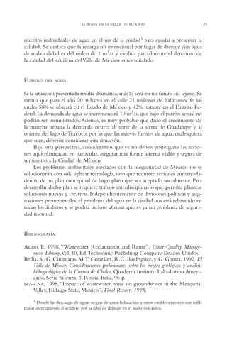 AMC Ag01ValleMéx.

13/4/94

04:57 pm

Page 29

EL AGUA EN EL VALLE DE MÉXICO

mientos individuales de agua en el sur de la ciudad3 para ayudar a preservar la
calidad. Se destaca que la recarga no intencional por fugas de drenaje con agua
de mala calidad es del orden de 1 m3/s y explica parcialmente el deterioro de
la calidad del acuífero del Valle de México antes señalado.

FUTURO

DEL AGUA

Si la situación presentada resulta dramática, más lo será en un futuro no lejano. Se
estima que para el año 2010 habrá en el valle 21 millones de habitantes de los
cuales 58% se ubicará en el Estado de México y 42% restante en el Distrito Federal. La demanda de agua se incrementará 10 m3/s, que bajo el patrón actual no
podrán ser suministrados. Además, es muy probable que dado el crecimiento de
la mancha urbana la demanda ocurra al norte de la sierra de Guadalupe y al
oriente del lago de Texcoco, por lo que las nuevas fuentes de agua, cualesquiera
que sean, deberán considerar esta situación.
Bajo esta perspectiva, consideramos que ya no deben postergarse las acciones aquí planteadas, en particular, asegurar una fuente alterna viable y segura de
suministro a la Ciudad de México.
Los problemas ambientales asociados con la megaciudad de México no se
solucionarán con sólo aplicar tecnología, sino que requiere acciones enmarcadas
dentro de un plan conceptual de largo plazo que sea aceptado socialmente. Para
desarrollar dicho plan se requiere trabajo interdisciplinario que permita plantear
soluciones nuevas y creativas. Independientemente de divisiones políticas y asignaciones presupuestales, el problema del agua en la ciudad nos está rebasando en
todos los ámbitos y se podría incluso afirmar que es ya un problema de seguridad nacional.

BIBLIOGRAFÍA
Asano, T., 1998, “Wastewater Reclamation and Reuse”, Water Quality Management Library,Vol. 10, Ed.Technomic Publishing Company, Estados Unidos.
Bellia, S., G. Cusimano, M.T. González, R.C. Rodríguez, y G. Giunta, 1992, El
Valle de México. Consideraciones preliminares sobre los riesgos geológicos y análisis
hidrogeológico de la Cuenca de Chalco, Quaderni Instituto Italo-Latino Americano, Serie Scienza, 3, Roma, Italia, 96 p.
BGS-CNA, 1998, “Impact of wastewater reuse on groundwater in the Mezquital
Valley, Hidalgo State, Mexico”, Final Report, 1998.
3 Donde las descargas de aguas negras de casas-habitación y otros establecimientos son infiltradas directamente al acuífero por la falta de drenaje en el suelo volcánico.

29

 