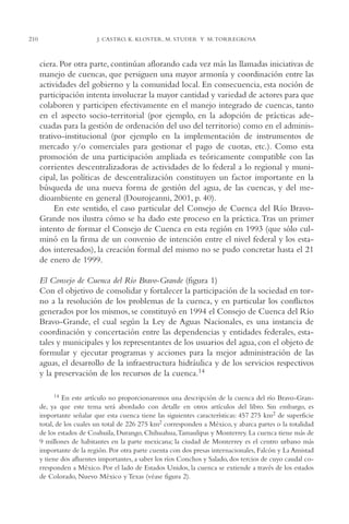 AMC Ag11 Río Bravo

210

16/4/94

11:48 am

Page 210

J. CASTRO, K. KLOSTER, M. STUDER Y M. TORREGROSA

ciera. Por otra parte, continúan aflorando cada vez más las llamadas iniciativas de
manejo de cuencas, que persiguen una mayor armonía y coordinación entre las
actividades del gobierno y la comunidad local. En consecuencia, esta noción de
participación intenta involucrar la mayor cantidad y variedad de actores para que
colaboren y participen efectivamente en el manejo integrado de cuencas, tanto
en el aspecto socio-territorial (por ejemplo, en la adopción de prácticas adecuadas para la gestión de ordenación del uso del territorio) como en el administrativo-institucional (por ejemplo en la implementación de instrumentos de
mercado y/o comerciales para gestionar el pago de cuotas, etc.). Como esta
promoción de una participación ampliada es teóricamente compatible con las
corrientes descentralizadoras de actividades de lo federal a lo regional y municipal, las políticas de descentralización constituyen un factor importante en la
búsqueda de una nueva forma de gestión del agua, de las cuencas, y del medioambiente en general (Dourojeanni, 2001, p. 40).
En este sentido, el caso particular del Consejo de Cuenca del Río BravoGrande nos ilustra cómo se ha dado este proceso en la práctica.Tras un primer
intento de formar el Consejo de Cuenca en esta región en 1993 (que sólo culminó en la firma de un convenio de intención entre el nivel federal y los estados interesados), la creación formal del mismo no se pudo concretar hasta el 21
de enero de 1999.
El Consejo de Cuenca del Río Bravo-Grande (figura 1)
Con el objetivo de consolidar y fortalecer la participación de la sociedad en torno a la resolución de los problemas de la cuenca, y en particular los conflictos
generados por los mismos, se constituyó en 1994 el Consejo de Cuenca del Río
Bravo-Grande, el cual según la Ley de Aguas Nacionales, es una instancia de
coordinación y concertación entre las dependencias y entidades federales, estatales y municipales y los representantes de los usuarios del agua, con el objeto de
formular y ejecutar programas y acciones para la mejor administración de las
aguas, el desarrollo de la infraestructura hidráulica y de los servicios respectivos
y la preservación de los recursos de la cuenca.14
14 En este artículo no proporcionaremos una descripción de la cuenca del río Bravo-Grande, ya que este tema será abordado con detalle en otros artículos del libro. Sin embargo, es
importante señalar que esta cuenca tiene las siguientes características: 457,275 km2 de superficie
total, de los cuales un total de 226,275 km2 corresponden a México, y abarca partes o la totalidad
de los estados de Coahuila, Durango, Chihuahua,Tamaulipas y Monterrey. La cuenca tiene más de
9 millones de habitantes en la parte mexicana; la ciudad de Monterrey es el centro urbano más
importante de la región. Por otra parte cuenta con dos presas internacionales, Falcón y La Amistad
y tiene dos afluentes importantes, a saber los ríos Conchos y Salado, dos tercios de cuyo caudal corresponden a México. Por el lado de Estados Unidos, la cuenca se extiende a través de los estados
de Colorado, Nuevo México y Texas (véase figura 2).

 