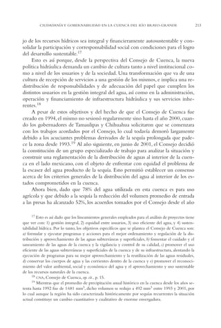 AMC Ag11 Río Bravo

16/4/94

11:48 am

Page 213

CIUDADANÍA Y GOBERNABILIDAD EN LA CUENCA DEL RÍO BRAVO-GRANDE

jo de los recursos hídricos sea integral y financieramente autosustentable y consolidar la participación y corresponsabilidad social con condiciones para el logro
del desarrollo sustentable.17
Esto es así porque, desde la perspectiva del Consejo de Cuenca, la nueva
política hidráulica demanda un cambio de cultura tanto a nivel institucional como a nivel de los usuarios y de la sociedad. Una transformación que va de una
cultura de recepción de servicios a una gestión de los mismos, e implica una redistribución de responsabilidades y de adecuación del papel que cumplen los
distintos usuarios en la gestión integral del agua, así como en la administración,
operación y financiamiento de infraestructura hidráulica y sus servicios inherentes.18
A pesar de estos objetivos y del hecho de que el Consejo de Cuenca fue
creado en 1994, el mismo no sesionó regularmente sino hasta el año 2000, cuando los gobernadores de Tamaulipas y Chihuahua solicitaron que se comenzara
con los trabajos acordados por el Consejo, lo cual todavía demoró largamente
debido a los acuciantes problemas derivados de la sequía prolongada que padece la zona desde 1993.19 Al año siguiente, en junio de 2001, el Consejo decidió
la constitución de un grupo especializado de trabajo para analizar la situación y
construir una reglamentación de la distribución de aguas al interior de la cuenca en el lado mexicano, con el objeto de enfrentar con equidad el problema de
la escasez del agua producto de la sequía. Esto permitió establecer un consenso
acerca de los criterios generales de la distribución del agua al interior de los estados comprometidos en la cuenca.
Ahora bien, dado que 78% del agua utilizada en esta cuenca es para uso
agrícola y que debido a la sequía la reducción del volumen promedio de entrada
a las presas ha alcanzado 52%, los acuerdos tomados por el Consejo desde el año
17 Esto es así dado que los lineamientos generales empleados para el análisis de proyectos tiene
que ver con: 1) gestión integral, 2) equidad entre usuarios, 3) uso eficiente del agua, y 4) sustentabilidad hídrica. Por lo tanto, los objetivos específicos que se plantea el Consejo de Cuenca son:
a) formular y ejecutar programas y acciones para el mejor ordenamiento y regulación de la distribución y aprovechamiento de las aguas subterráneas y superficiales, b) fomentar el cuidado y el
saneamiento de las aguas de la cuenca y la vigilancia y control de su calidad, c) promover el uso
eficiente de las aguas subterráneas y superficiales de la cuenca y de su infraestructura, alentando la
ejecución de programas para su mejor aprovechamiento y la reutilización de las aguas residuales,
d) conservar los cuerpos de agua y las corrientes dentro de la cuenca y e) promover el reconocimiento del valor ambiental, social y económico del agua y el aprovechamiento y uso sustentable
de los recursos naturales de la cuenca.
18 CNA, Consejo de Cuenca, op. cit., p. 15.
19 Mientras que el promedio de precipitación anual histórico en la cuenca desde los años setenta hasta 1992 fue de 1 681 mm3, dicho volumen se redujo a 492 mm3 entre 1993 y 2001, por
lo cual aunque la región ha sido caracterizada históricamente por sequías recurrentes la situación
actual constituye un cambio cuantitativo y cualitativo de enorme envergadura.

213

 