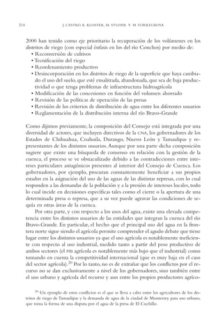 AMC Ag11 Río Bravo

214

16/4/94

11:48 am

Page 214

J. CASTRO, K. KLOSTER, M. STUDER Y M. TORREGROSA

2000 han tenido como eje prioritario la recuperación de los volúmenes en los
distritos de riego (con especial énfasis en los del río Conchos) por medio de:
• Reconversión de cultivos
• Tecnificación del riego
• Reordenamiento productivo
• Desincorporación en los distritos de riego de la superficie que haya cambiado el uso del suelo, que esté ensalitrada, abandonada, que sea de baja productividad o que tenga problemas de infraestructura hidroagrícola
• Modificación de las concesiones en función del volumen ahorrado
• Revisión de las políticas de operación de las presas
• Revisión de los criterios de distribución de agua entre los diferentes usuarios
• Reglamentación de la distribución interna del río Bravo-Grande
Como dijimos previamente, la composición del Consejo está integrada por una
diversidad de actores, que incluyen directivos de la CNA, los gobernadores de los
Estados de Chihuahua, Coahuila, Durango, Nuevo León y Tamaulipas y representantes de los distintos usuarios. Aunque por una parte dicha composición
sugiere que existe una búsqueda de consenso en relación con la gestión de la
cuenca, el proceso se ve obstaculizado debido a las contradicciones entre intereses particulares antagónicos presentes al interior del Consejo de Cuenca. Los
gobernadores, por ejemplo, procuran constantemente beneficiar a sus propios
estados en la asignación del uso de las aguas de las distintas represas, con lo cual
responden a las demandas de la población y a la presión de intereses locales, todo
lo cual incide en decisiones específicas tales como el cierre o la apertura de una
determinada presa o represa, que a su vez puede agravar las condiciones de sequía en otras áreas de la cuenca.
Por otra parte, y con respecto a los usos del agua, existe una elevada competencia entre los distintos usuarios de las entidades que integran la cuenca del río
Bravo-Grande. En particular, el hecho que el principal uso del agua en la frontera norte sigue siendo el agrícola permite comprender el agudo debate que tiene
lugar entre los distintos usuarios ya que el uso agrícola es notablemente ineficiente con respecto al uso industrial, medido tanto a partir del peso productivo de
ambos sectores (el PIB agrícola es notablemente más bajo que el industrial) como
tomando en cuenta la competitividad internacional (que es muy baja en el caso
del sector agrícola).20 Por lo tanto, no es de extrañar que los conflictos por el recurso no se dan exclusivamente a nivel de los gobernadores, sino también entre
el uso urbano y agrícola del recurso y aun entre los propios productores agríco20 Un ejemplo de estos conflictos es el que se lleva a cabo entre los agricultores de los distritos de riego de Tamaulipas y la demanda de agua de la ciudad de Monterrey para uso urbano,
que toma la forma de una disputa por el agua de la presa de El Cuchillo.

 