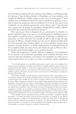 AMC Ag11 Río Bravo

16/4/94

11:48 am

Page 215

CIUDADANÍA Y GOBERNABILIDAD EN LA CUENCA DEL RÍO BRAVO-GRANDE

las de los distintos distritos del norte del país, como Delicias en Chihuahua, bajo
río San Juan y bajo río Bravo-Grande en Tamaulipas, así como también en las
ciudades de Monterrey y Saltillo, aunque en este caso son menos graves.21 Estos
conflictos por la distribución del recurso entre los productores agrícolas, se acentúan en épocas de sequía, que como ya señalamos en el caso de esta cuenca se ha
constituido en una situación permanente en los últimos años,22 una situación
que se agrava aún más porque los agricultores estadounidenses también solicitan
su porción del recurso del otro lado de la frontera.23
Otro aspecto que afecta la búsqueda de una concertación en relación a la
gestión integral del agua en la cuenca es el elevado grado de politización que el
tema registra con gran frecuencia, a tal punto que el problema es utilizado continuamente con fines electorales. Un ejemplo de ello ha sido el pago del agua
por parte de México a Estados Unidos, un tema que los distintos partidos políticos han retomado como bandera política, ya sea para defender el pago o para
oponerse al mismo. Inclusive en el lado estadounidense el actual gobernador de
Texas también utilizó con éxito el tema del adeudo de agua de México a Estados Unidos como bandera política en su campaña electoral.
Desde otra perspectiva, el impulso dado por el gobierno a la participación
de los usuarios y de las diferentes autoridades de las entidades federativas de la
cuenca ha sido muy importante, y el Consejo se ha constituido en un foro que no
existía anteriormente, a la vez que en su seno se comienzan a gestar importantes
21 La actividad agrícola en la actualidad atraviesa por una grave crisis como resultado de las
transformaciones registradas en las últimas dos décadas en la política agrícola y agraria del país, con
la desaparición de los subsidios al campo, de las empresas estatales de comercialización, crédito, fertilizantes y extensión agrícola, y con la apertura, a fines de los ochenta, del mercado nacional a los
productos agrícolas del exterior, lo cual ocasionó la crisis más seria enfrentada por el campo desde la Revolución Mexicana.
22 A modo de ejemplo, sirvan los siguientes reportes de prensa: “Por su parte, Jorge Luis López Martínez, dirigente de los productores agrícolas de la zona norte de la entidad, denunció que
en forma ilegal se han extraído del cauce del río Conchos, en Nuevo León, más de mil millones
de metros cúbicos de agua para regar las tierras en aquella región, dejando prácticamente sin el vital líquido a miles de hectáreas de cultivos a todo lo largo de la frontera tamaulipeca” El Universal,
13 de marzo de 2002. Siguiendo la disputa,“los 14 mil 500 agricultores del distrito 025 afectados
por segundo año consecutivo con la cancelación del servicio de agua para el cultivo de sus tierras,
aseguraron ser víctimas de una injusticia y acusaron al gobierno de Chihuahua de hacer valer su
voluntad apropiándose unilateralmente del vital líquido que baja del río Conchos, para no dejarlo llegar hasta los productores de las zonas del bajo río Bravo”, El Universal, 24 de marzo de 2002.
23 Por ejemplo, “unos 60 agricultores del sur de Texas, con tractores y maquinaria agrícola,
protestaron a la entrada del puente internacional Reynosa-Pharr, en demanda de que México
pague el agua que se establece en el tratado firmado en 1944 entre ambos países, lo que provocó
el cierre del cruce fronterizo por espacio de 45 minutos”, El Universal, 24 de marzo de 2002. En
efecto, las protestas se acentuaron en contra del gobierno de Chihuahua, a quien acusaron de estar ocultando en sus presas el agua que se adeuda a Estados Unidos.

215

 