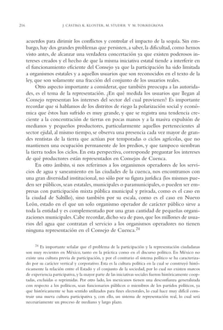 AMC Ag11 Río Bravo

216

16/4/94

11:48 am

Page 216

J. CASTRO, K. KLOSTER, M. STUDER Y M. TORREGROSA

acuerdos para dirimir los conflictos y controlar el impacto de la sequía. Sin embargo, hay dos grandes problemas que persisten, a saber, la dificultad, como hemos
visto antes, de alcanzar una verdadera concertación ya que existen poderosos intereses creados y el hecho de que la misma iniciativa estatal tiende a interferir en
el funcionamiento eficiente del Consejo ya que la participación ha sido limitada
a organismos estatales y a aquellos usuarios que son reconocidos en el texto de la
ley, que son solamente una fracción del conjunto de los usuarios reales.
Otro aspecto importante a considerar, que también preocupa a las autoridades, es el tema de la representación. ¿En qué medida los usuarios que llegan al
Consejo representan los intereses del sector del cual provienen? Es importante
recordar que si hablamos de los distritos de riego la polarización social y económica que éstos han sufrido es muy grande, y que se registra una tendencia creciente a la concentración de tierras en pocas manos y a la masiva expulsión de
medianos y pequeños productores, particularmente aquellos pertenecientes al
sector ejidal, al mismo tiempo, se observa una presencia cada vez mayor de grandes rentistas de la tierra que actúan por temporadas o ciclos agrícolas, que no
mantienen una ocupación permanente de los predios, y que tampoco siembran
la tierra todos los ciclos. En esta perspectiva, corresponde preguntar los intereses
de qué productores están representados en Consejos de Cuenca.
En otro ámbito, si nos referimos a los organismos operadores de los servicios de agua y saneamiento en las ciudades de la cuenca, nos encontramos con
una gran diversidad institucional, no sólo por su figura jurídica (los mismos pueden ser públicos, sean estatales, municipales o paramunicipales, o pueden ser empresas con participación mixta pública municipal y privada, como es el caso en
la ciudad de Saltillo), sino también por su escala, como es el caso en Nuevo
León, estado en el que un solo organismo operador de carácter público sirve a
toda la entidad y es complementado por una gran cantidad de pequeñas organizaciones municipales. Cabe recordar, dicho sea de paso, que los millones de usuarios del agua que contratan el servicio a los organismos operadores no tienen
ninguna representación en el Consejo de Cuenca.24
24 Es importante señalar que el problema de la participación y la representación ciudadanas
son muy recientes en México, tanto en la práctica como en el discurso político. En México no
existe una cultura previa de participación, y por el contrario el sistema político se ha caracterizado por su carácter vertical y corporativo. Esta es la cultura política en la cual se construyó históricamente la relación entre el Estado y el conjunto de la sociedad, por lo cual no existen marcos
de experiencia participativa, y la mayor parte de las iniciativas sociales fueron históricamente cooptadas, excluidas o reprimidas. Por otro lado, los mexicanos tienen una desconfianza generalizada
con respecto a los políticos, sean funcionarios públicos o miembros de los partidos políticos, ya
que históricamente se han sentido utilizados para fines electorales, lo cual hace muy difícil construir una nueva cultura participativa y, con ello, un sistema de representación real, lo cual será
necesariamente un proceso de mediano y largo plazo.

 