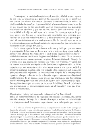 AMC Ag11 Río Bravo

16/4/94

11:48 am

Page 217

CIUDADANÍA Y GOBERNABILIDAD EN LA CUENCA DEL RÍO BRAVO-GRANDE

Por otra parte, se ha dado el surgimiento de una diversidad de actores a partir
de una toma de conciencia por parte de la ciudadanía acerca de los problemas
más críticos que afectan a la cuenca, tales como la contaminación, la pérdida de
biodiversidad o los desafíos a la sustentabilidad urbano-ambiental, entre otros. Es
en este medio que se han constituido diversas organizaciones que participan
activamente en el debate y que han pasado a formar parte del esquema de gobernabilidad real, objetivo, del agua en la cuenca. Sin embargo, a pesar de que
estos actores son los que se encuentran más capacitados para participar activamente en el diseño de la normatividad y de las instituciones que puedan permitir el establecimiento de un modelo sustentable de usos del agua, tanto en
términos sociales como medioambientales, los mismos no han sido incluidos formalmente en el Consejo de Cuenca.
Por lo tanto, a pesar de los esfuerzos realizados y del logro que representa
la constitución de los consejos de cuenca, en la práctica se sigue obstruyendo la
participación efectiva de actores clave, lo cual incide negativamente en la posibilidad de construir condiciones de gobernabilidad en la cuenca. No es solamente que estos actores autónomos sean excluidos de las actividades del Consejo de
Cuenca, sino que además los mismos son vistos con reticencia y temor por
las mismas autoridades encargadas de la formación y reglamentación de dicho
organismo, ya que estos actores frecuentemente asumen una postura radical y
prefieren mantener su autonomía con respecto a los organismos del Estado. En
parte, esta situación responde a las contradicciones surgidas de la cultura política
operante, a la que ya hemos hecho referencia, y que evidentemente dificulta el
establecimiento de un diálogo entre actores que mantienen una desconfianza
mutua. Por otra parte, y aún más crucial, en algunos casos las posiciones de aquellas organizaciones que permanecen excluidas del diálogo formal constituyen
una amenaza para los intereses representados en el Consejo,25 tema que trataremos a continuación.
Organizaciones civiles y gubernamentales en la cuenca del río Bravo-Grande
Existe un número importante de organizaciones sociales, académicas, etc., que se
han ido creando a lo largo de la historia al margen e incluso en contradicción
con el espacio estatal. Estos actores, que forman parte del espacio que concep25 El tema de la forma de participación de las organizaciones sociales en los Consejos de
Cuenca fue abordado en una entrevista que realizamos con la Gerencia Nacional de Consejos
de Cuenca. La respuesta recibida fue que las organizaciones sociales participan en el grupo especializado de trabajo que se ha constituido en el Consejo, en el cual la CNA actúa como mediador
y facilitador para su incorporación. Sin embargo, la Gerencia considera que las ONG más importantes de la región han preferido mantenerse como foros protagónicos independientes, que no se
han sumado al esfuerzo, que tampoco trabajan con los usuarios, y que asumen una actitud pura y
permanentemente crítica pero sin aportar contribuciones que ayuden a solucionar los problemas.

217

 