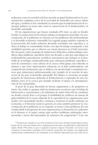 AMC Ag11 Río Bravo

16/4/94

218

11:48 am

Page 218

J. CASTRO, K. KLOSTER, M. STUDER Y M. TORREGROSA

tualizamos como la sociedad civil, han ejercido un papel fundamental en la concientización ciudadana acerca de la necesidad de desarrollar una nueva cultura
del agua, y también se han constituido en asesores para la implementación de estrategias políticas en temas tales como la conservación de la biodiversidad y el
desarrollo sustentable.
De las organizaciones que hemos estudiado, 60% tiene su sede en Estados
Unidos. La mayor parte de las mismas trabajan en programas orientados a la concientización de la población en relación con los problemas del medioambiente
y el desarrollo económico sustentable. Un segundo grupo, también centrado en
la preservación del medio ambiente, desarrolla actividades más específicas y se
aboca al trabajo en comunidades locales, este tipo de trabajo corresponde a una
modalidad operativa que se observa con mayor presencia en el lado mexicano.
Por otra parte, existe un grupo de instituciones dedicadas a realizar trabajos científicos sobre problemas específicos. Estos son llevados a cabo por especialistas en
medioambiente, generalmente científicos universitarios que trabajan en el desarrollo de tecnologías medioambientales para solucionar problemas específicos a
nivel de ecosistemas y áreas urbanas de la cuenca. Otro grupo, más reducido en
número y que tiene representantes solamente en el lado estadounidense está
compuesto por instituciones que se dedican a la asesoría legal y consultorías técnicas para instituciones gubernamentales, por ejemplo en la creación de proyectos de ley para el desarrollo sustentable. Por último, se encuentra un grupo
pequeño de instituciones dedicadas al fortalecimiento y expansión de una ciudadanía activa en la cuenca, por ejemplo mediante el apoyo a la autoorganización de las comunidades.
A pesar de la gran diversidad de formas organizativas y de propósitos en
torno a los cuales se agrupan, todas las instituciones reconocen que el trabajo de
información y asesoramiento a los habitantes de ambos lados del río, constituye
un desafío crucial. Esto es así porque la factibilidad de establecer un sistema de
gobernabilidad de la cuenca depende de la capacidad de las organizaciones para
ayudar a las comunidades locales a restaurar y mantener el medio ambiente, sus
economías, y el bienestar social en general, así como también promover la concientización de la población en su conjunto en torno a estos problemas. En este
sentido, desde la perspectiva de estas organizaciones, la formación de coaliciones
en la frontera es el mejor camino para resolver problemas ambientales internacionales a través del intercambio de relaciones de cooperación.26 Con este
26 Tenemos

por ejemplo el caso de la Coalición de la Cuenca del Río Grande-Bravo, formada por más de cincuenta instituciones y organizaciones abocadas a la problemática ambiental de la
región. Desde 1994, fecha en que se organizó el primer congreso “Uniendo a la Cuenca” que
constituyó el antecedente inmediato de la Coalición creada dos años después, esta organización
multinacional y multicultural se ha constituido en un vehículo importante para crear redes de or-

 