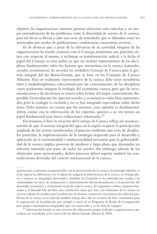 AMC Ag11 Río Bravo

16/4/94

11:48 am

Page 219

CIUDADANÍA Y GOBERNABILIDAD EN LA CUENCA DEL RÍO BRAVO-GRANDE

objetivo, las organizaciones intentan generar relaciones más estrechas y un mejor entendimiento de los problemas entre la diversidad de actores de la cuenca,
para tal efecto se llevan a cabo una serie de actividades que se difunden entre los
interesados por medio de publicaciones, conferencias, encuentros, etcétera.
Es de destacar que, a pesar de la relevancia de su actividad, ninguna de las
organizaciones ha tenido contacto con el Consejo, mantienen una posición crítica con respecto al mismo, y reclaman su transformación radical: a la fecha el
papel del Consejo es muy pobre ya que no incluye representantes de las disciplinas fundamentales sobre los factores que interactúan en la cuenca (naturales,
sociales, económicos). Se necesita un verdadero Consejo de Cuenca para la gestión integral del río Bravo-Grande, que se base en los Consejos de Cuenca
Afluente. Para ser realmente representativo de la cuenca debe tener membresía
inter y multidisciplinaria, seleccionada por sus conocimientos de las disciplinas
cuyos parámetros integran la ecología del ecosistema cuenca, para que las recomendaciones y las decisiones se tomen sobre la base del mejor conocimiento disponible. Generalmente los aspectos sociales y económicos están bien representados, pero la ecología es excluida y no se han integrado especialistas sobre dicho
tema. Debe tomarse en cuenta que los usuarios, cuya opinión es fundamental,
deben contar con la información de los expertos, quienes a su vez tienen un
papel fundamental para hacer evaluaciones informadas.27
En resumen, si bien la creación del Consejo de Cuenca refleja un reconocimiento de que el manejo integral del agua en la región requiere la participación
ampliada de los actores involucrados, el proceso confronta una serie de desafíos.
En particular, la implementación de la estrategia requerida para el desarrollo y
aplicación de la normatividad e institucionalidad necesarias para la gobernabilidad de la cuenca implica procesos de mediano y largo plazo, que demandan un
esfuerzo sostenido por parte de todos los actores. Sin embargo, además de los
obstáculos antes mencionados, dichos procesos deben superar también las contradicciones derivadas del carácter internacional de la cuenca.
ganizaciones y personas comprometidas con la preservación de la cuenca. Su principal objetivo es
el de superar las diferencias con el objeto de asegurar la sobrevivencia de la cuenca en el largo plazo y sostener su integridad, diversidad y vitalidad. La Coalición se ha esforzado por ayudar a las
comunidades en tareas de restauración y mantenimiento del medioambiente, y la promoción del
desarrollo económico y el bienestar social de toda la cuenca. El organismo celebra congresos bianuales y el llamado Día del Río, una celebración anual que une a los habitantes de la cuenca en
el tercer sábado de octubre para la realización de diversos eventos de concientización sobre los problemas de la cuenca. La Coalición también trabaja día a día en acciones de base comunitaria para
la capacitación de la población, por ejemplo a través de su Programa de Redes de Computación
para grupos comunitarios marginados que son entrenados y se les dota de equipos.
27 Información basada en una encuesta de elaboración propia realizada a organizaciones que
realizan sus actividades en la cuenca del río Bravo-Grande, febrero de 2003.

219

 