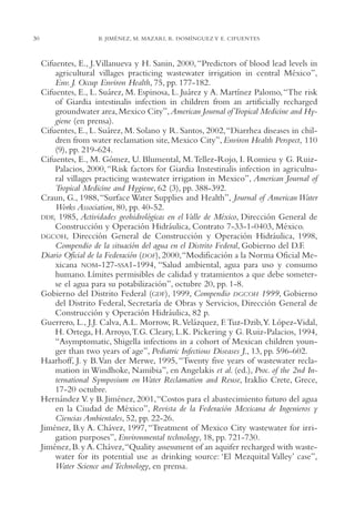 AMC Ag01ValleMéx.

30

13/4/94

04:57 pm

Page 30

B. JIMÉNEZ, M. MAZARI, R. DOMÍNGUEZ Y E. CIFUENTES

Cifuentes, E., J.Villanueva y H. Sanin, 2000, “Predictors of blood lead levels in
agricultural villages practicing wastewater irrigation in central México”,
Env. J. Occup Environ Health, 75, pp. 177-182.
Cifuentes, E., L. Suárez, M. Espinosa, L. Juárez y A. Martínez Palomo, “The risk
of Giardia intestinalis infection in children from an artificially recharged
groundwater area, Mexico City”, American Journal of Tropical Medicine and Hygiene (en prensa).
Cifuentes, E., L. Suárez, M. Solano y R. Santos, 2002,“Diarrhea diseases in children from water reclamation site, Mexico City”, Environ Health Perspect, 110
(9), pp. 219-624.
Cifuentes, E., M. Gómez, U. Blumental, M.Tellez-Rojo, I. Romieu y G. RuizPalacios, 2000, “Risk factors for Giardia Instestinalis infection in agricultural villages practicing wastewater irrigation in Mexico”, American Journal of
Tropical Medicine and Hygiene, 62 (3), pp. 388-392.
Craun, G., 1988, “Surface Water Supplies and Health”, Journal of American Water
Works Association, 80, pp. 40-52.
DDF, 1985, Actividades geohidrológicas en el Valle de México, Dirección General de
Construcción y Operación Hidráulica, Contrato 7-33-1-0403, México.
DGCOH, Dirección General de Construcción y Operación Hidráulica, 1998,
Compendio de la situación del agua en el Distrito Federal, Gobierno del D.F.
Diario Oficial de la Federación (DOF), 2000,“Modificación a la Norma Oficial Mexicana NOM-127-SSA1-1994, “Salud ambiental, agua para uso y consumo
humano. Límites permisibles de calidad y tratamientos a que debe someterse el agua para su potabilización”, octubre 20, pp. 1-8.
Gobierno del Distrito Federal (GDF), 1999, Compendio DGCOH 1999, Gobierno
del Distrito Federal, Secretaría de Obras y Servicios, Dirección General de
Construcción y Operación Hidráulica, 82 p.
Guerrero, L., J.J. Calva, A.L. Morrow, R.Velázquez, F. Tuz-Dzib,Y. López-Vidal,
H. Ortega, H. Arroyo,T.G. Cleary, L.K. Pickering y G. Ruiz-Palacios, 1994,
“Asymptomatic, Shigella infections in a cohort of Mexican children younger than two years of age”, Pediatric Infectious Diseases J., 13, pp. 596-602.
Haarhoff, J. y B.Van der Merwe, 1995, “Twenty five years of wastewater reclamation in Windhoke, Namibia”, en Angelakis et al. (ed.), Proc. of the 2nd International Symposium on Water Reclamation and Reuse, Iraklio Crete, Grece,
17-20 octubre.
Hernández V. y B. Jiménez, 2001,“Costos para el abastecimiento futuro del agua
en la Ciudad de México”, Revista de la Federación Mexicana de Ingenieros y
Ciencias Ambientales, 52, pp. 22-26.
Jiménez, B.y A. Chávez, 1997, “Treatment of Mexico City wastewater for irrigation purposes”, Environmental technology, 18, pp. 721-730.
Jiménez, B. y A. Chávez,“Quality assessment of an aquifer recharged with wastewater for its potential use as drinking source: ‘El Mezquital Valley’ case”,
Water Science and Technology, en prensa.

 