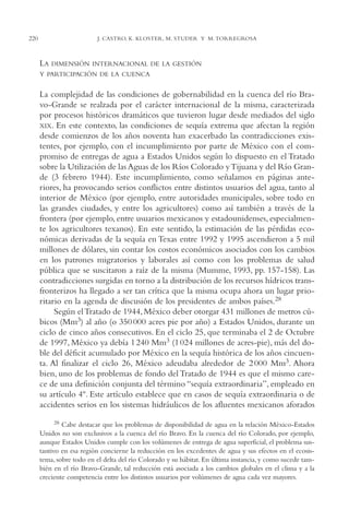 AMC Ag11 Río Bravo

220

16/4/94

11:48 am

Page 220

J. CASTRO, K. KLOSTER, M. STUDER Y M. TORREGROSA

LA DIMENSIÓN INTERNACIONAL DE LA GESTIÓN
Y PARTICIPACIÓN DE LA CUENCA

La complejidad de las condiciones de gobernabilidad en la cuenca del río Bravo-Grande se realzada por el carácter internacional de la misma, caracterizada
por procesos históricos dramáticos que tuvieron lugar desde mediados del siglo
XIX. En este contexto, las condiciones de sequía extrema que afectan la región
desde comienzos de los años noventa han exacerbado las contradicciones existentes, por ejemplo, con el incumplimiento por parte de México con el compromiso de entregas de agua a Estados Unidos según lo dispuesto en el Tratado
sobre la Utilización de las Aguas de los Ríos Colorado y Tijuana y del Río Grande (3 febrero 1944). Este incumplimiento, como señalamos en páginas anteriores, ha provocando serios conflictos entre distintos usuarios del agua, tanto al
interior de México (por ejemplo, entre autoridades municipales, sobre todo en
las grandes ciudades, y entre los agricultores) como así también a través de la
frontera (por ejemplo, entre usuarios mexicanos y estadounidenses, especialmente los agricultores texanos). En este sentido, la estimación de las pérdidas económicas derivadas de la sequía en Texas entre 1992 y 1995 ascendieron a 5 mil
millones de dólares, sin contar los costos económicos asociados con los cambios
en los patrones migratorios y laborales así como con los problemas de salud
pública que se suscitaron a raíz de la misma (Mumme, 1993, pp. 157-158). Las
contradicciones surgidas en torno a la distribución de los recursos hídricos transfronterizos ha llegado a ser tan crítica que la misma ocupa ahora un lugar prioritario en la agenda de discusión de los presidentes de ambos países.28
Según el Tratado de 1944, México deber otorgar 431 millones de metros cúbicos (Mm3) al año (o 350 000 acres pie por año) a Estados Unidos, durante un
ciclo de cinco años consecutivos. En el ciclo 25, que terminaba el 2 de Octubre
de 1997, México ya debía 1 240 Mm3 (1 024 millones de acres-pie), más del doble del déficit acumulado por México en la sequía histórica de los años cincuenta. Al finalizar el ciclo 26, México adeudaba alrededor de 2 000 Mm3. Ahora
bien, uno de los problemas de fondo del Tratado de 1944 es que el mismo carece de una definición conjunta del término “sequía extraordinaria”, empleado en
su artículo 4º. Este artículo establece que en casos de sequía extraordinaria o de
accidentes serios en los sistemas hidráulicos de los afluentes mexicanos aforados
28 Cabe destacar que los problemas de disponibilidad de agua en la relación México-Estados
Unidos no son exclusivos a la cuenca del río Bravo. En la cuenca del río Colorado, por ejemplo,
aunque Estados Unidos cumple con los volúmenes de entrega de agua superficial, el problema sustantivo en esa región concierne la reducción en los excedentes de agua y sus efectos en el ecosistema, sobre todo en el delta del río Colorado y su hábitat. En última instancia, y como sucede también en el río Bravo-Grande, tal reducción está asociada a los cambios globales en el clima y a la
creciente competencia entre los distintos usuarios por volúmenes de agua cada vez mayores.

 