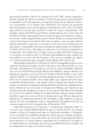 AMC Ag11 Río Bravo

16/4/94

11:48 am

Page 221

CIUDADANÍA Y GOBERNABILIDAD EN LA CUENCA DEL RÍO BRAVO-GRANDE

que puedan impedir a México la entrega de los 431 Mm3 anuales asignados a
Estados Unidos, los faltantes existentes al final del quinquenio correspondiente
se repondrán en el ciclo siguiente con agua procedente de los afluentes mexicanos mencionados en el Tratado. Esta indefinición del término ha provocado
diversas interpretaciones, incluso algunas contradictorias, sobre cuál es el nivel de
agua mínimo necesario para declarar el estado de “sequía extraordinaria”. Por
ejemplo, a finales del 2002, los agricultores estadounidenses de la cuenca baja del
río Bravo-Grande argumentaban que los flujos de agua a los tributarios mexicanos no han cesado completamente, que los niveles de lluvia se mantuvieron 80%
respecto del volumen normal de lluvia para la región y que por tanto debería
haberse transferido el agua que se encuentra en las reservas. En cambio, para los
agricultores y autoridades mexicanos, incluidos los gobernadores de Chihuahua,
Coahuila, Nuevo León y Tamaulipas, la reducción en el nivel de precipitación sí
corresponde a las condiciones de sequía extrema y, según el Tratado, el agua que
se encuentra en las presas debe ser utilizada primordialmente para satisfacer las
necesidades en la cuenca del río Conchos y sólo una vez cumplido este objetivo se puede transferida agua a Estados Unidos (Kelly, 2001, pp. 24-25).
Otro problema presente en el Tratado de 1944 es la desigualdad respecto de las
reglas que distribuyen las aguas en el río Colorado y el río Bravo-Grande en casos
de sequía extraordinaria o de accidentes serios en los sistemas hidráulicos. Mientras
que en el caso del río Bravo-Grande México está obligado a pagar el adeudo en el
quinquenio siguiente, en el caso del río Colorado el tratado establece que el agua
asignada a México “se reducirá en la misma proporción en que se reduzcan los consumos en los Estados Unidos”. Esta razón explica que expertos del tema hayan
considerado históricamente a este tratado como ventajoso para Estados Unidos,
aunque recientemente el gobierno del presidente Vicente Fox haya adoptado la posición contraria de que el acuerdo es ventajoso para México, por el hecho de que
nuestro país recibe, anualmente, cuatro veces más agua (1850 Mm3) del Colorado
de la que le da a Estados Unidos el río Bravo-Grande. Además, Estados Unidos
controla el agua en la cuenca del río Colorado, por lo que México depende totalmente de esa fuente para abastecer del vital líquido a Baja California y parte de
Sonora. En estas circunstancias, según la interpretación del gobierno de Fox, no
conviene seguir la vía de la renegociación del Tratado de 1944.
Independientemente de la posición e interpretación adoptadas, debe reconocerse que la disponibilidad global de agua es mucho menor a la existente
cuando se firmó el acuerdo, puesto que las condiciones climáticas y demográficas en la región han cambiado radicalmente desde entonces; además, el pronóstico para los próximos cinco años indica que los niveles de precipitación pluvial
serán inferiores a la media histórica, agravando así las condiciones de sequía en
la región fronteriza y limitando aún más la capacidad del país para cumplir con
los compromisos de agua con Estados Unidos.

221

 