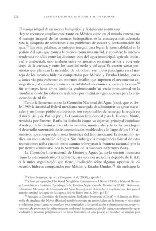 AMC Ag11 Río Bravo

222

16/4/94

11:48 am

Page 222

J. CASTRO, K. KLOSTER, M. STUDER Y M. TORREGROSA

El manejo integral de las cuencas hidrográficas y la deficiencia institucional
Hoy se reconoce ampliamente, tanto en México como en el mundo entero, que
el manejo integral de las cuencas hidrográficas es la estrategia más adecuada
para la búsqueda de soluciones a los problemas de escasez y contaminación del
agua.29 En otras palabras, un enfoque integral para lograr la sustentabilidad en la
gestión del agua que tome a la cuenca como una unidad, y considere la interdependencia no sólo entre los distintos usos del agua (municipal, agrícola, industrial y ambiental), sino también entre los usuarios corriente arriba y corriente
abajo de la cuenca, y entre los usos del suelo y del agua.Ya existen varias propuestas que plantean la necesidad de introducir ese nuevo paradigma en el manejo de los recursos hídricos compartidos por México y Estados Unidos, como
la única vía para enfrentar los enormes desafíos que imponen el crecimiento demográfico y el cambio climático a la viabilidad económica y social de la zona.30
Sin embargo, hasta ahora continúa predominando un vacío institucional en la
coordinación de los esfuerzos realizados por distintas organizaciones para la consecución de tal fin.
Tanto la Semarnat como la Comisión Nacional del Agua (CNA), que es desde 1989 la autoridad federal mexicana encargada de administrar las aguas nacionales y sus bienes públicos inherentes, son responsables de remediar la sequía en
el norte del país. Por su parte, la Comisión Presidencial para la Frontera Norte,
presidida por Ernesto Ruffo, ha definido como su objetivo principal coordinar
el trabajo de las distintas autoridades estatales, municipales y federales para lograr
el desarrollo sustentable de las comunidades establecidas a lo largo de los 100 kilómetros que comprende la zona fronteriza del lado mexicano.Tal desarrollo implica un uso sustentable del agua. Sin embargo, la competencia formal de estas
instituciones acaba cuando estos asuntos sobrepasan la frontera nacional, por lo
que deben coordinarse con la Secretaría de Relaciones Exteriores (SRE).
La Comisión Internacional de Límites y Aguas (tanto la sección mexicana
como la estadounidense, CILA/IBWC), cuya sección mexicana depende de la SRE,
es la única organización que tiene jurisdicción sobre algunos aspectos de los
recursos hídricos compartidos por México y Estados Unidos.31 Sin embargo, la
29 Véase

Semarnat, op. cit., y Cosgrove et al., (2000), capítulo 1.
por ejemplo,The Good Neighbour Environmental Board (2000), y Natural Heritage Foundation e Instituto Tecnológico de Estudios Superiores de Monterrey (2001). Asimismo,
el Instituto Mexicano de Tecnología del Agua ha propuesto desarrollar e implantar un plan para el
manejo integral del agua en la cuenca del río Bravo (IMTA, 2001, p. 15).
31 Aunque la Comisión de Cooperación Ecológica Fronteriza (Cocef ) y el Banco de Desarrollo de América del Norte (Bandan) también operan en ambos lados en la frontera y su trabajo
se relaciona con el agua, su mandato está restringido a la certificación y financiamiento, respectivamente, de proyectos de infraestructura ambiental (contaminación del agua, tratamiento de aguas
residuales y residuos peligrosos) en la zona fronteriza. El año pasado el mandato se amplió para
30 Véase

 