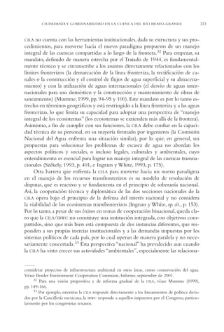 AMC Ag11 Río Bravo

16/4/94

11:48 am

Page 223

CIUDADANÍA Y GOBERNABILIDAD EN LA CUENCA DEL RÍO BRAVO-GRANDE

CILA no cuenta con las herramientas institucionales, dada su estructura y sus procedimientos, para moverse hacia el nuevo paradigma propuesto de un manejo
integral de las cuencas compartidas a lo largo de la frontera.32 Para empezar, su
mandato, definido de manera estrecha por el Tratado de 1944, es fundamentalmente técnico y se circunscribe a los asuntos directamente relacionados con los
límites fronterizos (la demarcación de la línea fronteriza, la rectificación de canales o la construcción y el control de flujos de agua superficial y su almacenamiento) y con la utilización de aguas internacionales (el desvío de aguas internacionales para uso doméstico y la construcción y mantenimiento de obras de
saneamiento) (Mumme, 1999, pp. 94-95 y 100). Este mandato es por lo tanto estrecho en términos geográficos y está restringido a la línea fronteriza y a las aguas
fronterizas, lo que limita su capacidad para adoptar una perspectiva de “manejo
integral de los ecosistemas” (los ecosistemas se extienden más allá de la frontera).
Asimismo, a fin de cumplir con sus funciones, la CILA debe confiar en la capacidad técnica de su personal, en su mayoría formado por ingenieros (la Comisión
Nacional del Agua enfrenta una situación similar), por lo que, en general, sus
propuestas para solucionar los problemas de escasez de agua no abordan los
aspectos políticos y sociales, o incluso legales, culturales y ambientales, cuyo
entendimiento es esencial para lograr un manejo integral de las cuencas transnacionales (Székely, 1993, p. 401, e Ingram y White, 1993, p. 175).
Otra barrera que enfrenta la CILA para moverse hacia un nuevo paradigma
en el manejo de los recursos transfronterizos es su modelo de resolución de
disputas, que es reactivo y se fundamenta en el principio de soberanía nacional.
Así, la cooperación técnica y diplomática de las dos secciones nacionales de la
CILA opera bajo el principio de la defensa del interés nacional y no considera
la viabilidad de los ecosistemas transfronterizos (Ingram y White, op. cit., p. 153).
Por lo tanto, a pesar de sus éxitos en temas de cooperación binacional, queda claro que la CILA/IBWC no constituye una institución integrada, con objetivos compartidos, sino que más bien está compuesta de dos instancias diferentes, que responden a sus propias inercias institucionales y a las demandas impuestas por los
sistemas políticos de cada país, por lo cual operan de manera paralela y no necesariamente concertada.33 Esta perspectiva “nacional” ha prevalecido aun cuando
la CILA ha visto crecer sus actividades “ambientales”, especialmente las relaciona-

considerar proyectos de infraestructura ambiental en otras áreas, como conservación del agua.
Véase Border Environment Cooperation Comission, Informe, septiembre de 2001.
32 Para una visión propositiva y de reforma gradual de la CILA, véase Mumme (1999),
pp. 149-166.
33 Por ejemplo, mientras la CILA responde directamente a los lineamientos de política dictados por la Cancillería mexicana, la IBWC responde a aquellos impuestos por el Congreso, particularmente por los congresistas texanos.

223

 