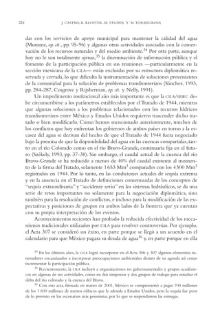 AMC Ag11 Río Bravo

224

16/4/94

11:48 am

Page 224

J. CASTRO, K. KLOSTER, M. STUDER Y M. TORREGROSA

das con los servicios de apoyo municipal para mantener la calidad del agua
(Mumme, op. cit., pp. 95-96) y algunas otras actividades asociadas con la conservación de los recursos naturales y del medio ambiente.34 Por otra parte, aunque
hoy no le son totalmente ajenas,35 la diseminación de información pública y el
fomento de la participación pública en sus reuniones —particularmente en la
sección mexicana de la CILA— están excluidas por su estructura diplomática reservada y cerrada, lo que dificulta la instrumentación de soluciones provenientes
de la comunidad para la solución de problemas transfronterizos (Sánchez, 1993,
pp. 284-287, Cosgrove y Rijsberman, op. cit. y Nelly, 1991).
Un impedimento institucional aún más importante es que la CILA/IBWC debe circunscribirse a los parámetros establecidos por el Tratado de 1944, mientras
que algunas soluciones a los problemas relacionados con los recursos hídricos
transfronterizos entre México y Estados Unidos requieren trascender dicho tratado o bien modificarlo. Como hemos mencionado anteriormente, muchos de
los conflictos que hoy enfrentan los gobiernos de ambos países en torno a la escasez del agua se derivan del hecho de que el Tratado de 1944 fuera negociado
bajo la premisa de que la disponibilidad del agua en las cuencas compartidas, tanto en el río Colorado como en el río Bravo-Grande, continuaría fija en el futuro (Székely, 1993, pp. 37-38). Sin embargo, el caudal actual de la cuenca del río
Bravo-Grande se ha reducido a menos de 40% del caudal existente al momento de la firma del Tratado, solamente 1 653 Mm3 comparados con los 4 500 Mm3
registrados en 1944. Por lo tanto, en las condiciones actuales de sequía extrema
y en la ausencia en el Tratado de definiciones consensuadas de los conceptos de
“sequía extraordinaria” y “accidente serio” en los sistemas hidráulicos, se da una
serie de retos importantes no solamente para la negociación diplomática, sino
también para la resolución de conflictos, e incluso para la modificación de las expectativas y posiciones de grupos en ambos lados de la frontera que ya cuentan
con su propia interpretación de los eventos.
Acontecimientos recientes han probado la reducida efectividad de los mecanismos tradicionales utilizados por CILA para resolver controversias. Por ejemplo,
el Acta 307 se consideró un éxito, en parte porque se llegó a un acuerdo en el
calendario para que México pagara su deuda de agua36 y, en parte porque en ella
34

En los últimos años, la CILA logró incorporar en el Acta 306 y 307 algunos elementos innovadores encaminados a incorporar preocupaciones ambientales dentro de su agenda así como
incrementar la participación pública.
35 Recientemente, la CILA incluyó a organizaciones no gubernamentales y grupos académicos en algunas de sus actividades, como en dos simposios y dos grupos de trabajo para estudiar el
delta del río colorado y la cuenca del Bravo.
36 Con esta acta, firmada en marzo de 2001, México se comprometió a pagar 700 millones
de los 1,600 millones de metros cúbicos que le adeuda a Estados Unidos, pero la sequía fue peor
de lo previsto en los escenarios más pesimistas, por lo que se suspendieron las entregas.

 