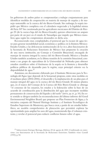AMC Ag11 Río Bravo

16/4/94

11:48 am

Page 225

CIUDADANÍA Y GOBERNABILIDAD EN LA CUENCA DEL RÍO BRAVO-GRANDE

los gobiernos de ambos países se comprometían a trabajar conjuntamente para
identificar medidas de cooperación en materia de manejo de sequías y de manejo sustentable en la cuenca del río Bravo-Grande. Sin embargo, la sequía impidió que México cumpliera con el calendario negociado y la legalidad misma
del Acta 307 fue cuestionada por los agricultores mexicanos del Distrito de Riego 25 (de la cuenca baja del río Bravo-Grande), quienes obtuvieron un amparo
por parte de un juez en el estado de Tamaulipas que impide que México transfiera agua según los compromisos alcanzados en dicha acta.
Reconociendo estas complejidades, el potencial que la escasez de agua tiene para generar inestabilidad social, económica y política en la frontera MéxicoEstados Unidos, y las deficiencias institucionales de la CILA, altos funcionarios de
la Secretaría de Relaciones Exteriores de México han propuesto la creación
de una nueva institución, un Consejo o Comisión Binacional, encargada de
manejar de manera integral la cuenca del río Bravo-Grande. México y Estados
Unidos también acordaron, en la última reunión de la comisión binacional, contratar a un grupo de especialistas de la Universidad de Nebraska para obtener
estudios científicos sobre el fenómeno de la sequía en la frontera y desarrollar
políticas públicas de desarrollo para la región, cuyo principal criterio sea la
disponibilidad de agua.37
Asimismo, un documento elaborado por el Instituto Mexicano para la Tecnología del Agua (que depende de la Semarnat) propone, entre otras medidas en
el mediano plazo (2002-2006), el desarrollo y la implantación de un plan para el
manejo integral del agua en la cuenca del río Bravo-Grande. El mismo plantea
que, en el marco del Consejo de la Cuenca del Río Bravo-Grande se obtenga
“el consenso de los usuarios, los estados y la federación sobre la base de un
acuerdo de coordinación para la distribución del agua que incorpore medidas
permanentes de conservación del líquido y del suelo” (IMTA, op. cit., p. 10). En este sentido se dirigen también las recomendaciones del último informe del Good
Environmental Neighbor Board, que propone un Plan Fronterizo de Agua, y la
iniciativa conjunta del Natural Heritage Institute y el Instituto Tecnológico de
Estudios Superiores de Monterrey, que busca crear, a partir de un estudio hidrofísico, un modelo comprehensivo de planeación que permitirá explorar las
oportunidades para ampliar los usos del agua, manteniendo fijo el volumen existente, y revelar el potencial para reducir conflictos futuros sobre el agua.

37 Subsecretario Enrique Berruga, Reforma, 22 de agosto de 2001. Confirmado en entrevistas con funcionarios de la Secretaría de Relaciones Exteriores. También véase Carroll
(1993), p. 50.

225

 